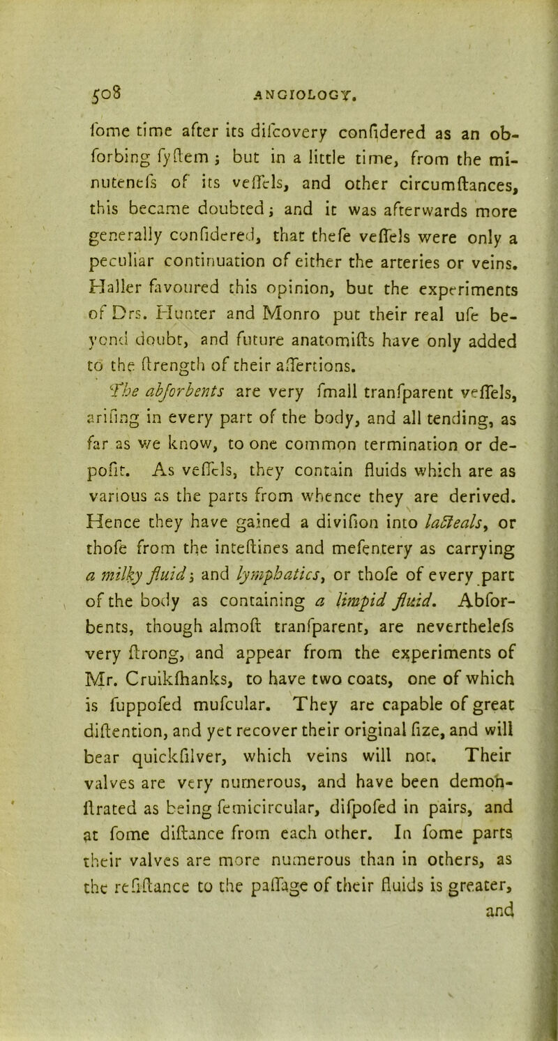 fome time after its dilcovery confidered as an ob- forbing fyfiem ; but in a little time, from the mi- nutends of its vefiels, and other circumftances, this became doubted; and it was afterwards more generally confidered, that thefe vefiels were only a peculiar continuation of either the arteries or veins. Haller favoured this opinion, but the experiments of Drs. Hunter and Monro put their real ufe be- yond doubt, and future anatomifts have only added to the ftrength of their aflertions. The abforbents are very fmall tranfparent vefiels, arifing in every part of the body, and all tending, as far as v/e know, to one common termination or de- pofit. As vefiels, they contain fluids which are as various as the parts from whence they are derived. Hence they have gained a divifion into lafieals, or thofe from the inteftines and mefentery as carrying a milky fluid5 and lymphatics, or thofe of every part of the body as containing a limpid fluid. Abfor- bents, though almoft tranfparent, are nevertheless very ftrong, and appear from the experiments of Mr. Cruikfhanks, to have two coats, one of which is fuppofed mufcular. They are capable of great diflention, and yet recover their original fize, and will bear quickfilver, which veins will nor. Their valves are very numerous, and have been demo'n- idrated as being Semicircular, difpofed in pairs, and at fome diftance from each other. In fome parts their valves are more numerous than in others, as the refiftance to the paflage of their fluids is greater, and