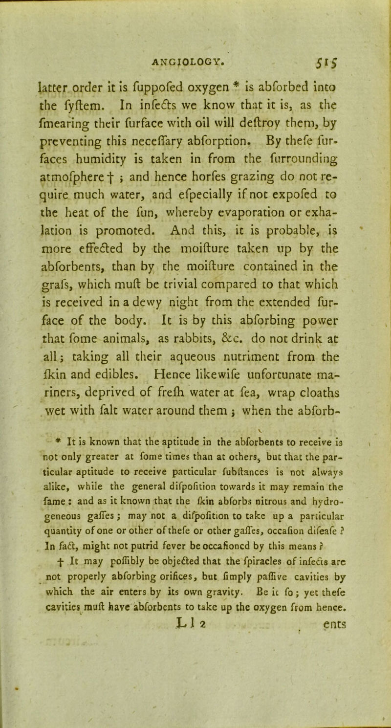 latter order it is fuppofed oxygen * is abforbed into the fyftem. In infers we know that it is, as the fmearing their furface with oil will deftroy them, by preventing this necefiary abforprion. By thefe fur- faces humidity is taken in from the furrounding atmofpheret ; and hence horfes grazing do not re- quire much water, and efpecially if not expofed to the heat of the fun, whereby evaporation or exha- lation is promoted. And this, it is probable, is more effected by the moifture taken up by the abforbents, than by the moifture contained in the grafs, which mult be trivial compared to that which is received in a dewy night from the extended fur- face of the body. It is by this abforbing power that fome animals, as rabbits, &c. do not drink at all s taking all their aqueous nutriment from the fkin and edibles. Hence likewife unfortunate ma- riners, deprived of frefh water at fea, wrap cloaths wet with fait water around them i when the abforb- v * It is known that the aptitude in the abforbents to receive is not only greater at fome times than at others, but that the par- ticular aptitude to receive particular fubftances is not always alike, while the general difpofition towards it may remain the fame : and as it known that the fkin abforbs nitrous and hydro- geneous gaffes ; may not a difpofition to take up a particular quantity of one or other of thefe or other gaffes, occafion difeafe ? In fadt, might not putrid fever beoccafioncd by this means? f It may pofTibly be objedted that the fpiracles of infedis are not properly abforbing orifices, but fimply paflive cavities by which the air enters by its own gravity. Be ic fo; yet thefe cavities rauft have abforbents to take up the oxygen from hence.