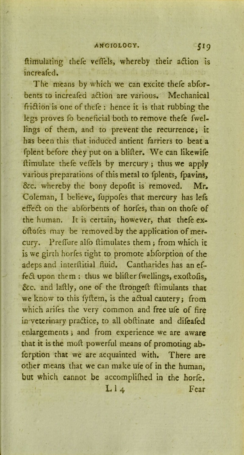ftimulating thefe veflels, whereby their adion is increafed. The means by which we can excite thefe abfor- bents to increafed adion are various. Mechanical fridion is one of thefe : hence it is that rubbing the legs proves fo beneficial both to remove thefe fwel- lings of them, and to prevent the recurrence; it has been this that induced antient farriers to beat a fplent before they put on a blitter. We can like wife ftimulate thefe veflels by mercury ; thus we apply various preparations of this metal to fplents, fpavins, &c. whereby the bony depofit is removed, Mr. Coleman, I believe, fuppofes that mercury has lels effed on the abforbents of horfes, than on thofe of the human. It is certain, however, that thefe ex- oftofes may be removed by the application of mer- cury. Preflure alfo ftimulates them ; from which it is we girth horfes tight to promote abforption of the adeps and interftitial fluid. Cantharides has an ef- fed upon them : thus we blitter fwellings, exoftofis, &c. and laftly, one of the ftrongeft ftimulants that we know to this fyftem, is the adual cautery; from which arifes the very common and free ufe of fire in veterinary pradice, to all obftinate and difeafed enlargements; and from experience we are aware that it is the mod powerful means of promoting ab- fcrption that we are acquainted with. There are other means that we can make ule of in the human, but which cannot be accomplifhed in the horfe, L 1 4 Fear
