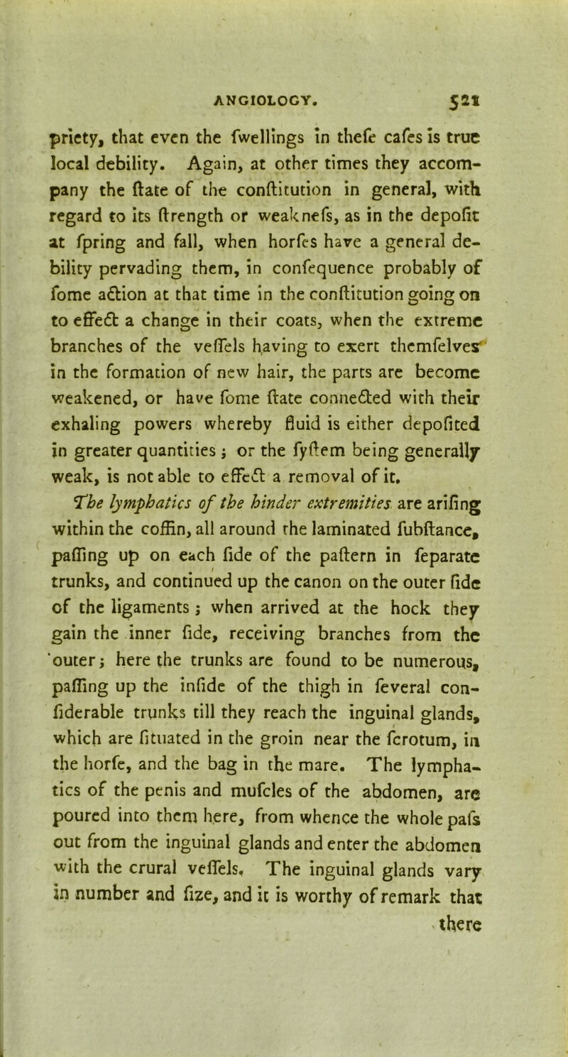 priety, that even the fwellings in thefe cafes is true local debility. Again, at other times they accom- pany the (late of the conftitution in general, with regard to its ftrength or weaknefs, as in the depofit at fpring and fall, when horfes have a general de- bility pervading them, in confequence probably of fome a&ion at that time in the conftitution going on to effed a change in their coats, when the extreme branches of the vefiels having to exert themfelves' in the formation of new hair, the parts are become weakened, or have fome ftate conneded with their exhaling powers whereby fluid is either depofited in greater quantities; or the fyftem being generally weak, is notable to effed a removal of it. ‘The lymphatics of the hinder extremities are arifing within the coffin, all around the laminated fubftance, paffing up on each fide of the paftern in feparatc trunks, and continued up the canon on the outer fide of the ligaments j when arrived at the hock they gain the inner fide, receiving branches from the outer; here the trunks are found to be numerous, paffing up the infide of the thigh in feveral con- fiderable trunks till they reach the inguinal glands, which are fituated in the groin near the ferotum, in the horfe, and the bag in the mare. The lympha- tics of the penis and mufcles of the abdomen, are poured into them here, from whence the whole pals out from the inguinal glands and enter the abdomen with the crural vdfels. The inguinal glands vary in number and fize, and it is worthy of remark that there