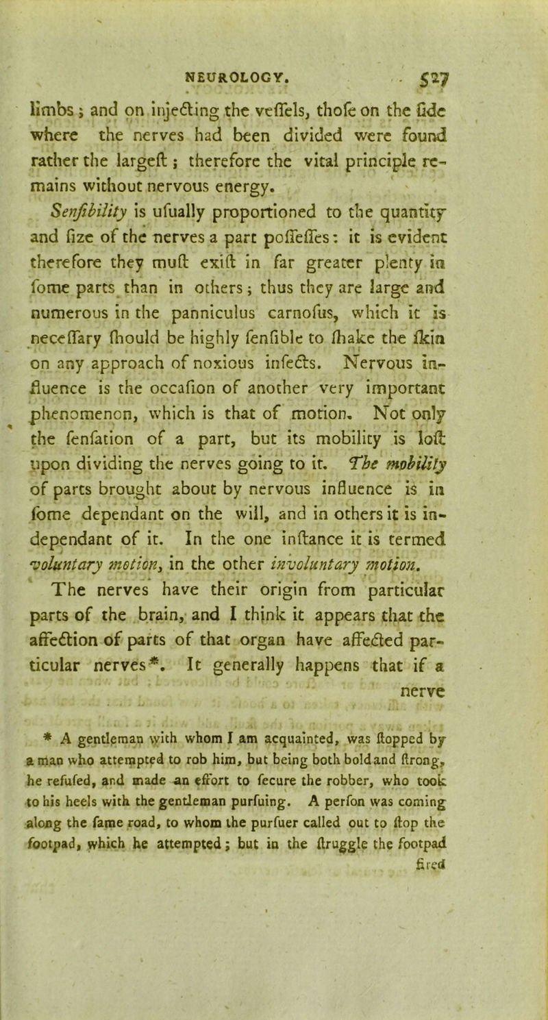 limbs ; and on injeding the veflels, thole on the fide where the nerves had been divided were found rather the largeft ; therefore the vital principle re- mains without nervous energy. Senfibility is ufually proportioned to the quantity' and fize of the nerves a part poirdTes: it is evident therefore they muft exift in far greater plenty ia fome parts than in others; thus they are large and numerous in the panniculus carnofus, which it is neceflary Ihould be highly fenfible to lhake the fkin on any approach of noxious infeds. Nervous in- fluence is the occafion of another very important phenomenon, which is that of motion. Not only the fenfation of a part, but its mobility is loft upon dividing the nerves going to it. The mobility of parts brought about by nervous influence is in fome dependant on the will, and in others it is in- dependant of it. In the one inftance it is termed voluntary motion, in the other involuntary motion. The nerves have their origin from particular parts of the brain, and I think it appears that the affedion of parts of that organ have affeded par- ticular nerves*. It generally happens that if a nerve * A gentleman with whom I am acquainted, was flopped by a man who attempted to rob him, but being both bold and flrong, he refufed, and made an effort to fecure the robber, who took, to his heels with the gentleman purfuing. A perfon was coming along the fame road, to whom the purfuer called out to flop the footpad, which he attempted; but in the flruggle the footpad fired