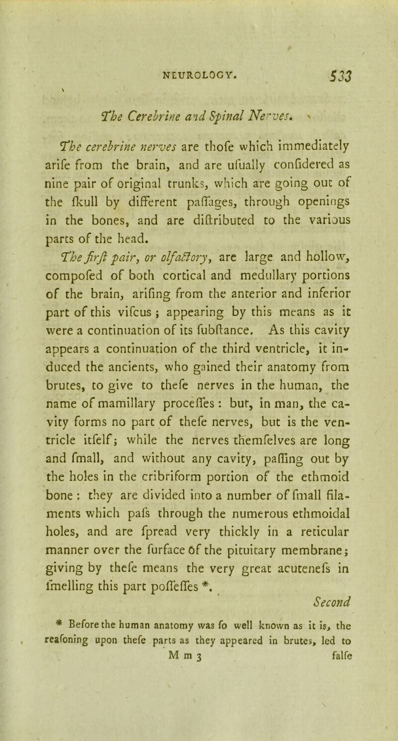 The Cerehrine and Spinal Ne'ves. > The cerehrine nerves are thofe which immediately arife from the brain, and are ufually confidered as nine pair of original trunks, which are going out of the fkull by different paffages, through openings in the bones, and are diflributed to the various parts of the head. The jirfi pair, or olfattory, are large and hollow, compofed of both cortical and medullary portions of the brain, arifing from the anterior and inferior part of this vifcus ; appearing by this means as it were a continuation of its fubftance. As this cavity appears a continuation of the third ventricle, it in- duced the ancients, who gained their anatomy from brutes, to give to thefe nerves in the human, the name of mamillary proceffes: bur, in man, the ca- vity forms no part of thefe nerves, but is the ven- tricle itfelf; while the nerves themfelves are long and fmall, and without any cavity, paffing out by the holes in the cribriform portion of the ethmoid bone : they are divided into a number of fmall fila- ments which pals through the numerous ethmoidal holes, and are fpread very thickly in a reticular manner over the furface of the pituitary membrane; giving by thefe means the very great acutenefs in lmelling this part poffelfes *. Second * Before the human anatomy was fo well known as it is, the reafoning upon thefe parts as they appeared in brutes, led to Mm3 falfe