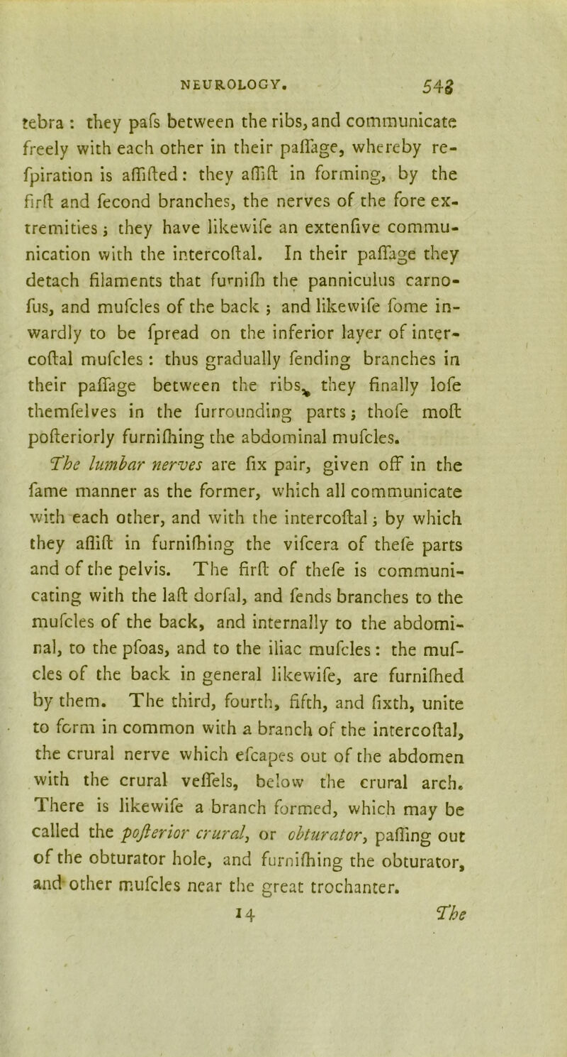 tebra : they pafs between the ribs, and communicate freely with each other in their pafiage, whereby re- fpiration is affifted: they afiift in forming, by the firft and fecond branches, the nerves of the fore ex- tremities i they have likewife an extenfive commu- nication with the intercoftal. In their pafiage they detach filaments that fumifb the pannicuius carno- fus, and mufcles of the back ; and likewife fome in- wardly to be fpread on the inferior layer of inter- coftal mufcles : thus gradually fending branches in their pafiage between the ribs^ they finally lofe themfelves in the furrounding parts; thofe mod; pofteriorly furnifhing the abdominal mufcles. The lumbar nerves are fix pair, given off in the fame manner as the former, which all communicate with each other, and with the intercoftal by which they aflift in furnifbing the vifcera of thefe parts and of the pelvis. The firfl; of thefe is communi- cating with the laft dorfal, and fends branches to the mufcles of the back, and internally to the abdomi- nal, to the pfoas, and to the iliac mufcles: the muf- cles of the back in general likewife, are furnilhed by them. The third, fourth, fifth, and fixth, unite to form in common with a branch of the intercoftal, the crural nerve which efcapes out of the abdomen with the crural veffels, below the crural arch. There is likewife a branch formed, which may be called the pojlerior crural, or obturator, pafiing out of the obturator hole, and furnifhing the obturator, and-other mufcles near the great trochanter. 14 The