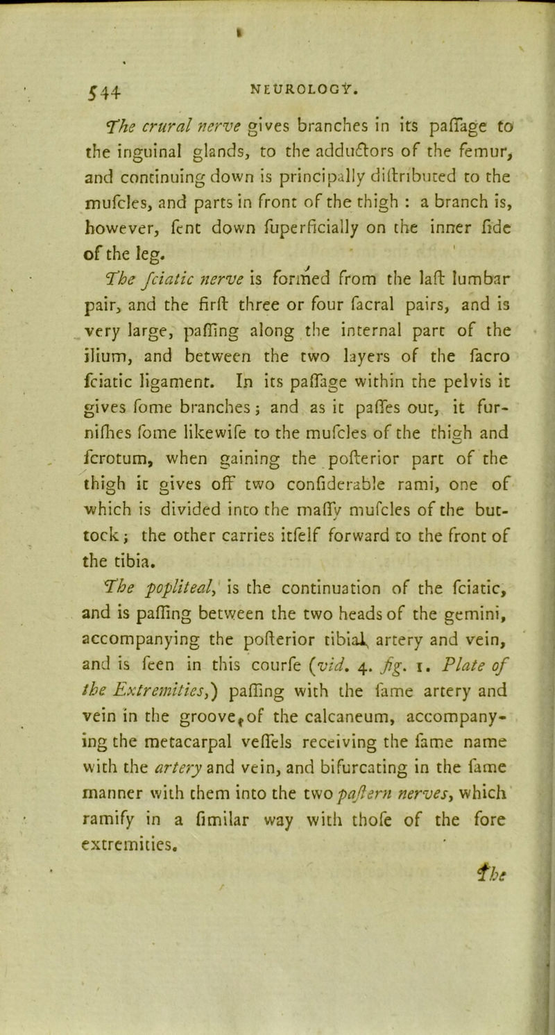 The crural nerve gives branches in its paffage to the inguinal glands, to the adductors of the femur, and continuing down is principally diitributed to the mufcles, and parts in front of the thigh : a branch is, however, fcnt down fuperficially on the inner fide of the leg. The fciatic nerve is formed from the lafb lumbar pair, and the firft three or four facral pairs, and is very large, pairing along the internal part of the ilium, and between the two layers of the facro fciatic ligament. In its paffage within the pelvis it gives fome branches; and as it paffes out, it fur- nifhes fome likewife to the mufcles of the thish and fcrotum, when gaining the pofterior part of the thigh it gives off two confiderable rami, one of which is divided into the maffv mufcles of the but- tock ; the other carries itfelf forward to the front of the tibia. The ■popliteal, is the continuation of the fciatic, and is palling between the two heads of the gemini, accompanying the pofterior tibiaf artery and vein, and is fcen in this courfe (yid. 4. fig. 1. Plate of the Extremities,') paffing with the fame artery and vein in the groove^of the calcaneum, accompany- ing the metacarpal veffels receiving the lame name with the artery and vein, and bifurcating in the fame manner with them into the two pafiern nerves, which ramify in a fimilar way with thofe of the fore extremities.