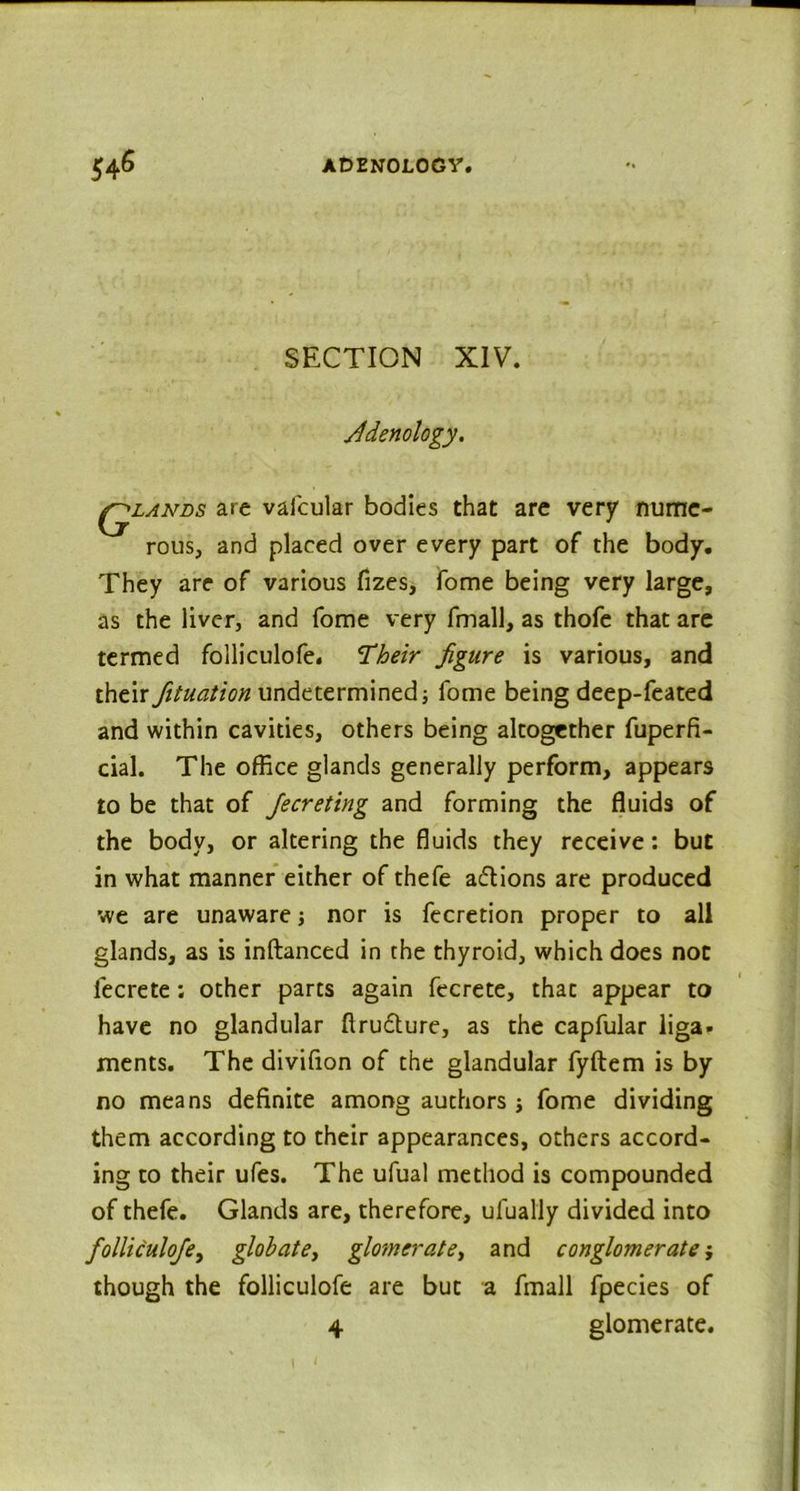 SECTION XIV. fidenology. qlands are vafcular bodies that are very nume- rous, and placed over every part of the body. They are of various fizes, fome being very large, as the liver, and fome very fmall, as thofe that are termed folliculofe. Their figure is various, and their fituation undetermined fome being deep-feated and within cavities, others being altogether fuperfi- cial. The office glands generally perform, appears to be that of Jecreting and forming the fluids of the body, or altering the fluids they receive: but in what manner either of thefe actions are produced we are unaware ■, nor is fecretion proper to all glands, as is inftanced in the thyroid, which does not lecrete ; other parts again fecrete, that appear to have no glandular ftructure, as the capfular liga- ments. The divifion of the glandular fyftem is by no means definite among authors; fome dividing them according to their appearances, others accord- ing to their ufes. The ufual method is compounded of thefe. Glands are, therefore, ufually divided into folliculofe, glob at e} glomerate, and conglomerate; though the folliculofe are but a fmall fpecies of 4 glomerate.