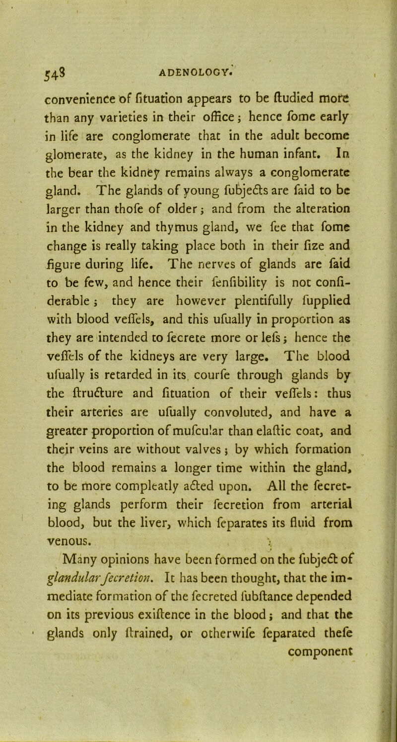 convenience of fituation appears to be ftudied more than any varieties in their office; hence fome early in life are conglomerate that in the adult become glomerate, as the kidney in the human infant. In. the bear the kidney remains always a conglomerate gland. The glands of young fubje&sare faid to be larger than thofe of older; and from the alteration in the kidney and thymus gland, we fee that fome change is really taking place both in their fize and figure during life. The nerves of glands are faid to be few, and hence their fenfibility is not confi- derable j they are however plentifully fupplied with blood veffels, and this ufually in proportion as they are intended to fecrete more or lefs j hence the veffels of the kidneys are very large. The blood ufually is retarded in its courle through glands by the ftrudture and fituation of their veffels: thus their arteries are ufually convoluted, and have a greater proportion of mufcular than elaftic coat, and their veins are without valves $ by which formation the blood remains a longer time within the gland, to be more compleatly adled upon. All the fecret- ing glands perform their fecretion from arterial blood, but the liver, which fcparates its fluid from venous. \ Many opinions have been formed on the fubjedl of glandular fecretion. It has been thought, that the im- mediate formation of the fecreted lubftance depended on its previous exiftence in the blood; and that the glands only drained, or otherwife feparated thefe component