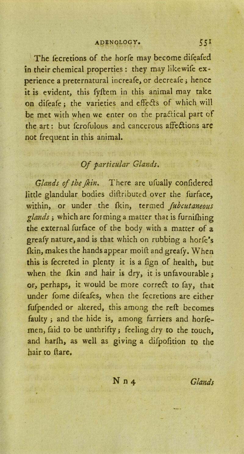 The lecretlons of the horfe may become difeafed in their chemical properties: they may likewife ex- perience a preternatural increafe, or decreafe; hence it is evident, this fyftem in this animal may take on difeafe; the varieties and effect's of which will be met with when we enter on the practical part of the art: but fcrofulous and cancerous affections are not frequent in this animal. Of particular Glands. Glands of the Jkin, There are ufually confidered little glandular bodies diftributed over the furface, within, or under the fkin, termed fubcutaneous glands ■, which are forminga matter that is furnilhing the external furface of the body with a matter of a greafy nature, and is that which on rubbing a horfe’s (kin, makes the hands appear moift and greafy. When this is fecreted in plenty it is a fign of health, but when the Ikin and hair is dry, it is unfavourable j or, perhaps, it would be more corredt to fay, that under fome difeafes, when the fecretions are either fufpended or altered, this among the reft becomes faulty ; and the hide is, among farriers and horfe- men, faid to be unthrifty; feeling dry to the touch, and harlh, as well as giving a dlfpoficion to the hair to ftare.