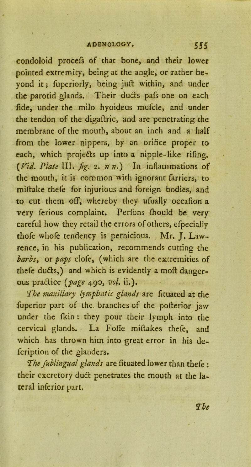 condoloid procefs of that bone, and their lower pointed extremity, being at the angle, or rather be- yond it j fuperiorly, being juft within, and under the parotid glands. Their dudts pafs one on each fide, under the milo hyoideus mufcle, and under the tendon of the digaftric, and are penetrating the membrane of the mouth, about an inch and a half from the lower nippers, by an orifice proper to each, which projects up into a nipple-like rifing. (Vid. Plate III. fig. i. n n.) In inflammations of the mouth, it is common with ignorant farriers, to miftake thefe for injurious and foreign bodies, and to cut them off, whereby they ufually occafion a very ferious complaint. Perfons fhould be very careful how they retail the errors of others, efpeciaJIy thofe whofe tendency is pernicious. Mr. J. Law- rence, in his publication, recommends cutting the barbs, or paps clofe, (which are the extremities of thefe du6ts,) and which is evidently a moft danger- ous practice (page 490, vol. ii.). The maxillary lymphatic glands are fituated at the fuperior part of the branches of the pofterior jaw under the fkin : they pour their lymph into the cervical glands. La Fofle miftakes thefe, and which has thrown him into great error in his de- fcription of the glanders. The Jublingual glands are fituated lower than thefe: their excretory dudl penetrates the mouth at the la- teral inferior part.