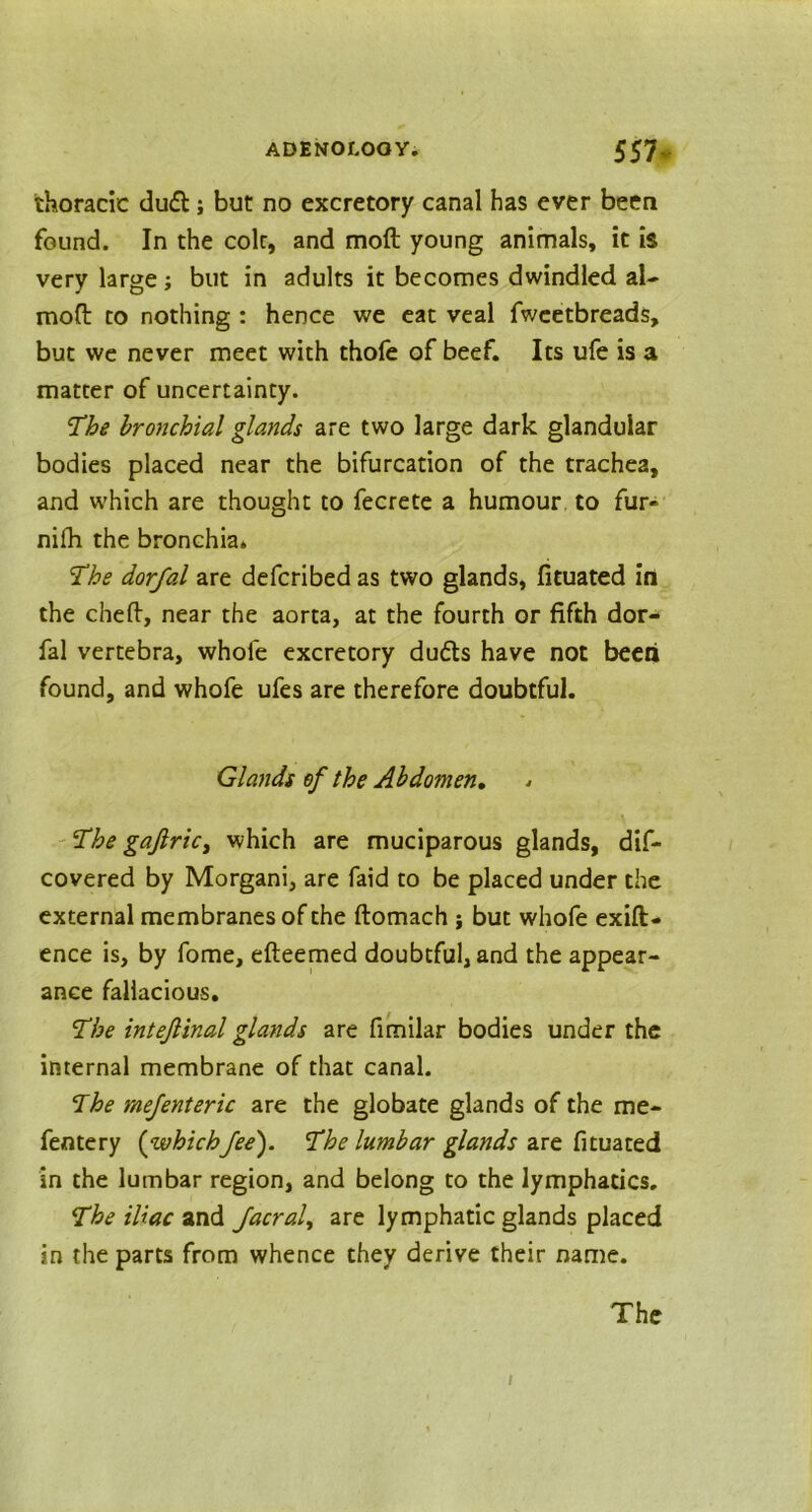 thoracic dud; but no excretory canal has ever been found. In the colt, and moft young animals, it is very large; but in adults it becomes dwindled al- moft to nothing : hence we eat veal fweetbreads, but we never meet with thofe of beef. Its ufe is a matter of uncertainty. The bronchial glands are two large dark glandular bodies placed near the bifurcation of the trachea, and which are thought to fecrete a humour to fur- nifh the bronchia* 2he dorfal are defcribed as two glands, fituated in the cheft, near the aorta, at the fourth or fifth dor- fal vertebra, whole excretory duds have not been found, and whofe ufes are therefore doubtful. Glands of the Abdomen. * 'The gaftric, which are muciparous glands, dif- covered by Morgani, are faid to be placed under the external membranes of the ftomach ; but whofe exift- ence is, by fome, efteemed doubtful, and the appear- ance fallacious. The intejlinal glands are fimilar bodies under the internal membrane of that canal. The mejenteric are the globate glands of the me- fentery {whichfee). The lumbar glands are fituated in the lumbar region, and belong to the lymphatics. The iliac and Jacral, are lymphatic glands placed in the parts from whence they derive their name. The i