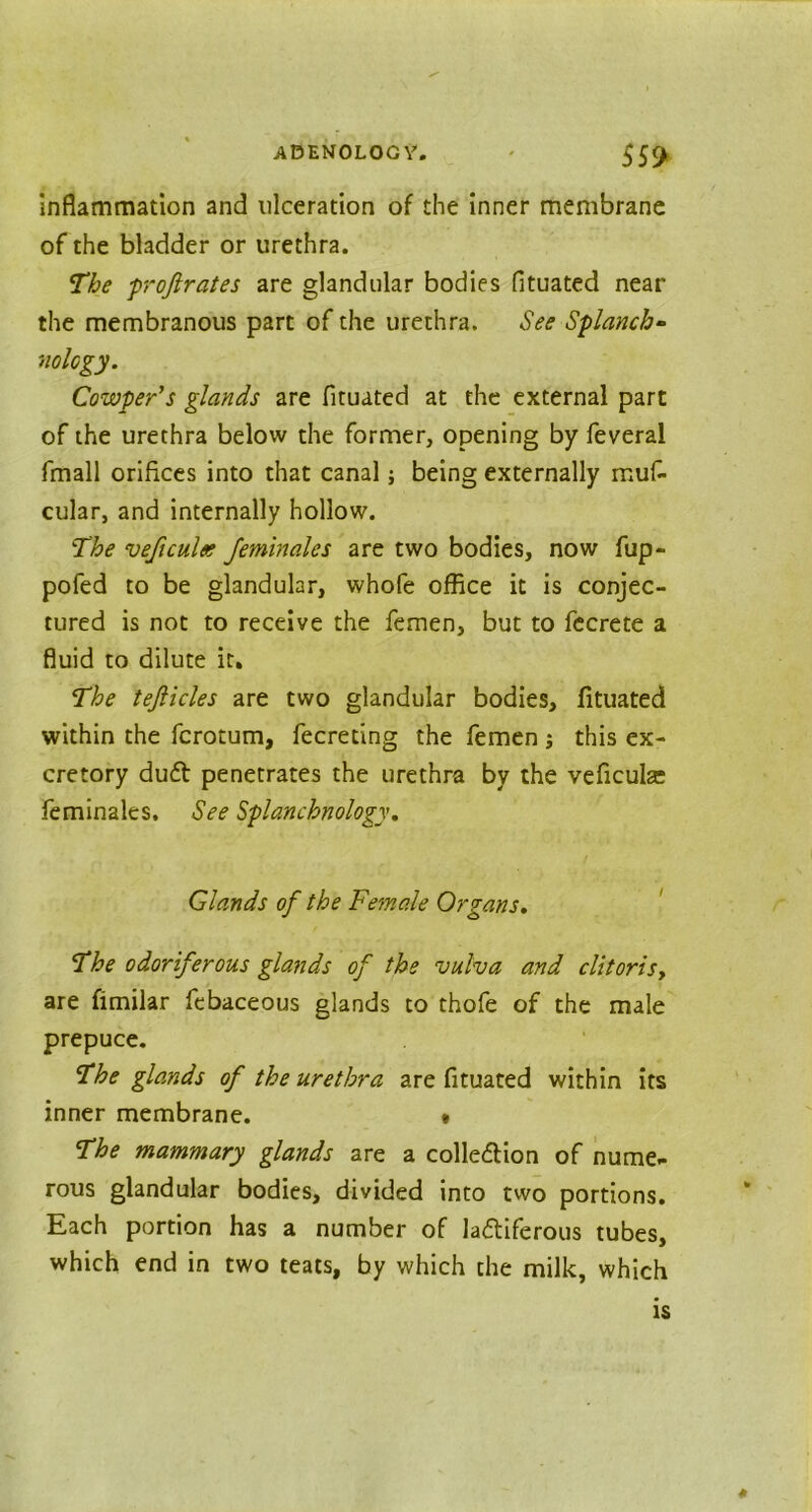 Inflammation and ulceration of the inner membrane of the bladder or urethra. The proftrates are glandular bodies fltuated near the membranous part of the urethra. See Splanch- nology. Cowper’s glands are fltuated at the external part of the urethra below the former, opening by feveral fmall orifices into that canal; being externally muf- cular, and internally hollow. The veficulee feminales are two bodies, now fup- pofed to be glandular, whofe office it is conjec- tured is not to receive the femen, but to fecrete a fluid to dilute it. The tejlicles are two glandular bodies, fltuated within the fcrotum, fecreting the femen; this ex- cretory du£t penetrates the urethra by the veficulse feminales. See Splanchnology. Glands of the Fe?nale Organs. The odoriferous glands of the vulva and clitoris, are fimilar febaceous glands to thofe of the male prepuce. The glands of the urethra are fltuated within its inner membrane. • The mammary glands are a colle&ion of nume- rous glandular bodies, divided into two portions. Each portion has a number of la&iferous tubes, which end in two teats, by which the milk, which is
