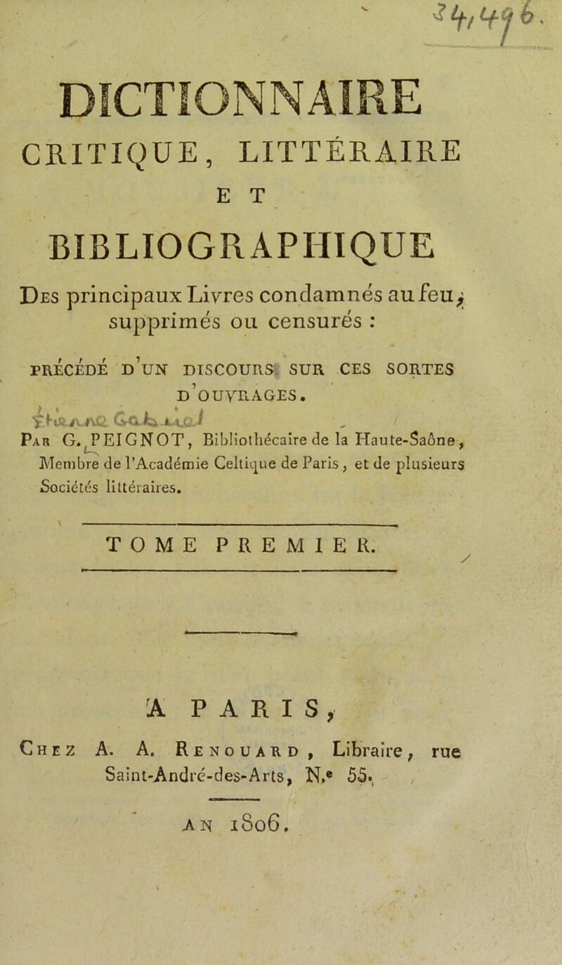 ^ tft DICTIONNAIRE CRITIQUE, LITTÉRAIRE E T BIBLIOGRAPHIQUE Des principaux Livres condamnés aufeu^ supprimés ou censurés : PRÉCÉDÉ d’un DISCOURS SUR CES SORTES d’ouvrages. 'fc.fl£LA,l\& Grû-L LAjjJ Par G. PEIGNOT, Bibliothécaire de la Haute-Saône, Membre de l’Académie Celtique de Paris, et de plusieurs Sociétés littéraires. TOME PREMIER. A PARIS, Chez A. A. Renouard , Libraire, rue Saint-André-des-Arts, N.e 55. AN 1806.