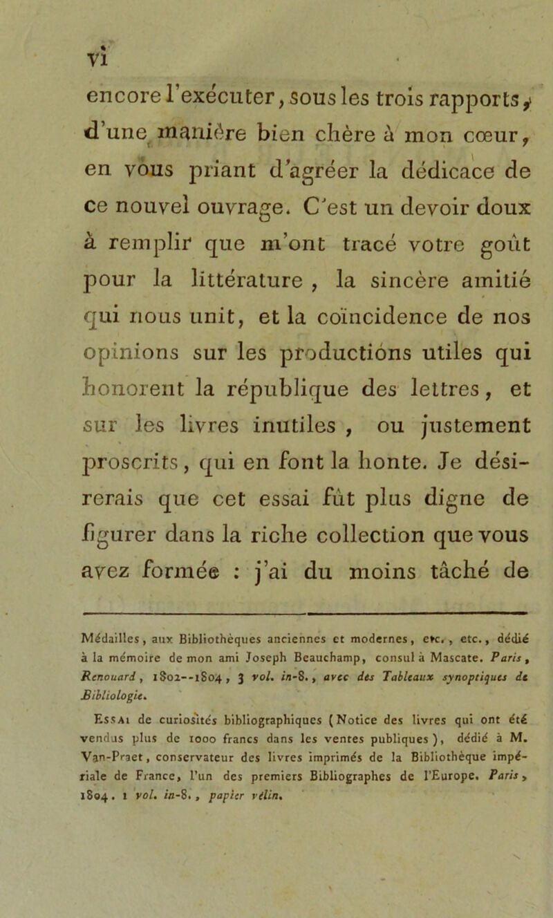 encore 1 exécuter, sous les trois rapports y d’une manière bien chère à mon cœur, _ ^ en vous priant d’agréer la dédicace de ce nouvel ouvrage. CJest un devoir doux à remplir que m’ont tracé votre goût pour la littérature , la sincère amitié qui nous unit, et la coïncidence de nos opinions sur les productions utiles qui honorent la république des lettres, et sur les livres inutiles , ou justement j3roscrits, qui en font la honte. Je dési- rerais que cet essai fut plus digne de figurer dans la riche collection que vous avez formée : j’ai du moins tâché de Médailles, aux Bibliothèques anciennes et modernes, e»c. , etc., dédié à la mémoire démon ami Joseph Beauchamp, consul à Mascate. Paris, Renouard, 1S01--1S04, 3 vol. ilj-S., avec des Tableaux synoptiques de Bïbliologie. Essai de curiosités bibliographiques (Notice des livres qui ont été vendus plus de 1000 francs dans les ventes publiques), dédié à M. Van-Praet, conservateur des livres imprimés de la Bibliothèque impé- riale de France, l’un des premiers Bibliographes de l’Europe. Paris, 1804. 1 vol. in-8., papier vilin.