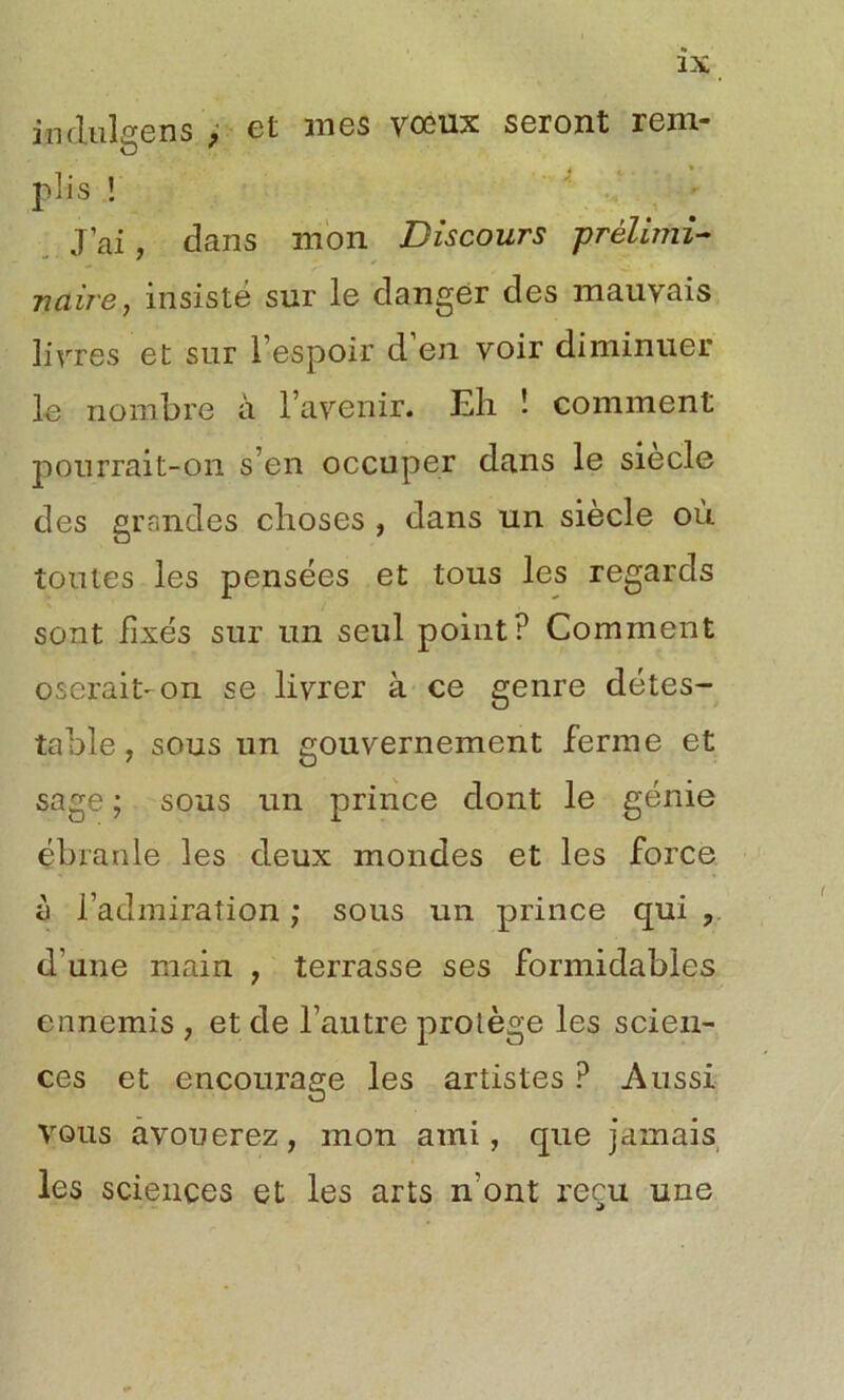 induise ns , et mes vœux seront rem- plis ! J’ai, dans mon Discours prélimi- naire, insisté sur le danger des mauvais livres et sur l’espoir d’en voir diminuer le nombre à l’avenir. Eh ! comment pourrait-on s’en occuper dans le siecle des grandes choses , dans un siècle où toutes les pensées et tous les regards sont fixés sur un seul point? Comment oserait-on se livrer à ce genre détes- table, sous un gouvernement ferme et sage ; sous un prince dont le génie ébranle les deux mondes et les force à l’admiration ; sous un prince qui ? d’une main , terrasse ses formidables ennemis , et de l’autre protège les scien- ces et encourage les artistes ? Aussi vous avouerez, mon ami, que jamais les sciences et les arts n'ont reçu une