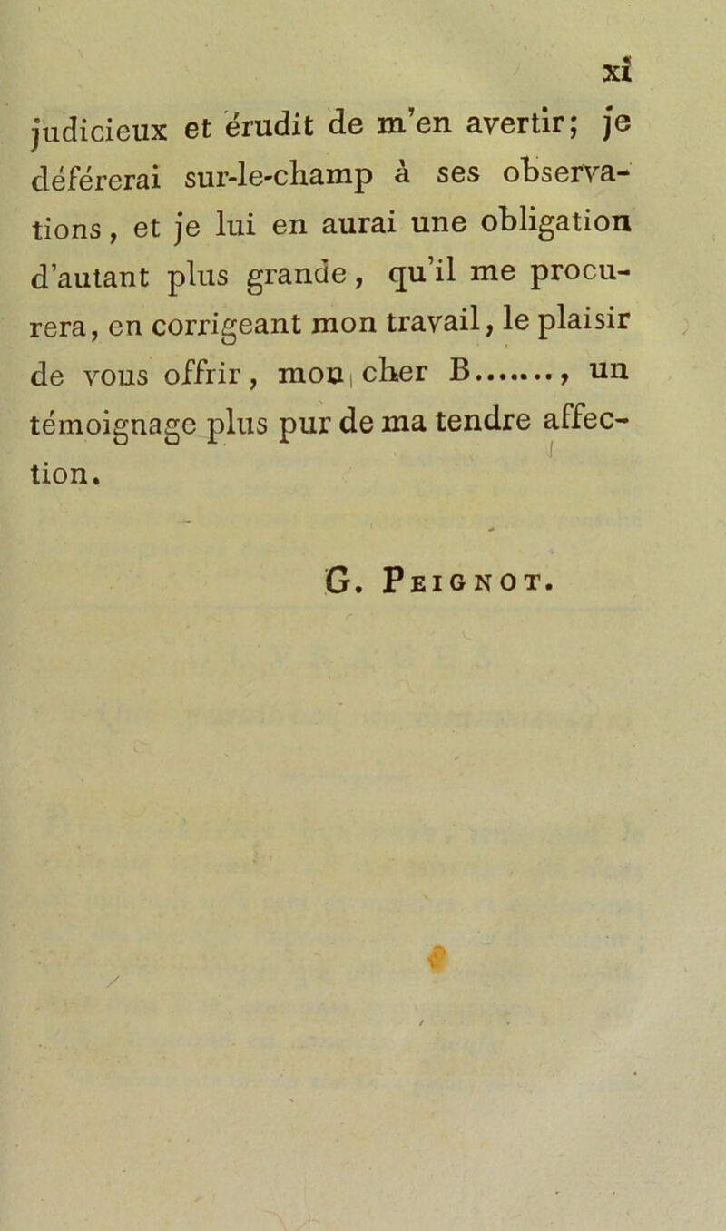 judicieux et érudit de m’en avertir; je déférerai sur-le-champ à ses observa- tions , et je lui en aurai une obligation d’autant plus grande, qu’il me procu- rera, en corrigeant mon travail, le plaisir de vous offrir, mon i cher B un témoignage plus pur de ma tendre affec- tion. G. Peignot.