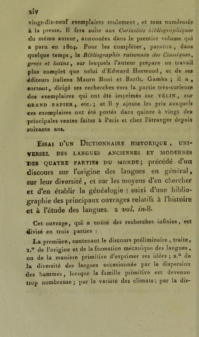 vingt-dix-nenF exemplaires seulement, et tous numérotés à la presse. Il fera suite aux Curiosités bibliographiques du même auteur, annoncées dans le premier volume qui a paru en 1804. Pour les compléter, paraîtra, dans quelque temps, la Bibliographie raisonnée des Classiques, grecs et latins, sur lesquels l’auteur prépare un travail plus complet que celui d’Edward Harwood, et de ses éditeurs italiens Mauro Boni et Bartb. Gamba ; il a , surtout, dirigé ses recherches vers la partie très-curieuse des exemplaires qui ont été imprimés sur vélin, sur GRAND PAPIER, etc.; et il y ajoute les prix auxquels ces exemplaires ont été portés dans quinze à vingt des principales ventes faites à Paris et chez l’étranger depuis soixante ans. Essai d’un Dictionnaire historique , uni- versel DES LANGUES ANCIENNES ET MODERNES DES quatre parties du monde; précédé d’un discours sur l’origine des langues en général, sur leur diversité , et sur les moyens d’en chercher et d’en établir la généalogie : suivi d’une biblio- graphie des principaux ouvrages relatifs à l’histoire et à l’étude des langues. 2 vol. in-8- Cet ouvrage, qui a coûté des recherches infinies, est divisé en trois parties : La première, contenant le discours préliminaire , traite, 3.° de l’origine et de la formation mécanique des langues , ou de la manière primitive d’exprimer scs idées ; 2.® de 3a diversité des langues occasionnée par la dispersion des hommes, lorsque la famille primitive est devenue trop nombreuse ; par la variété des climats ; par la dis-