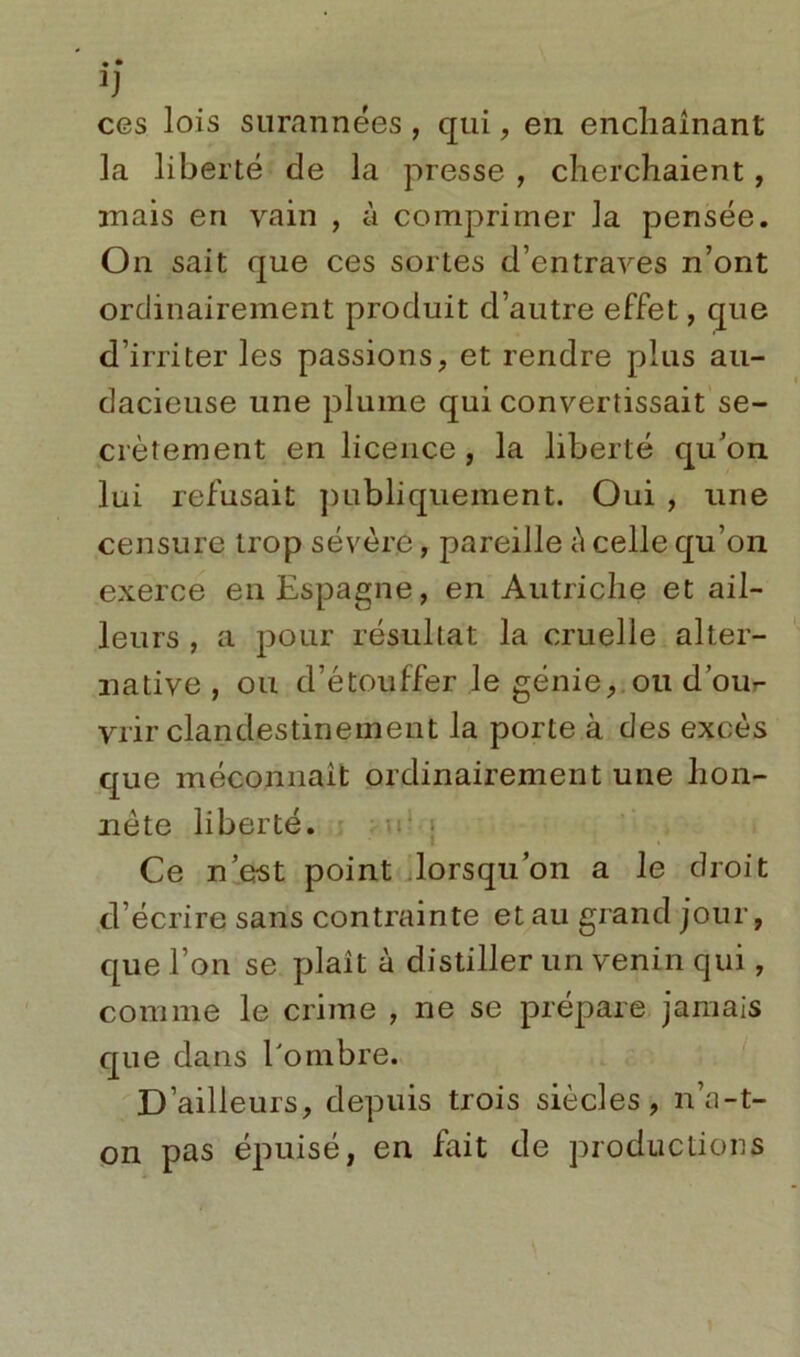 ÏJ ces lois surannées , qui, en enchaînant la liberté de la presse , cherchaient, mais en vain , à comprimer la pensée. On sait que ces sortes d’entraves n’ont ordinairement produit d’autre effet, que d’irriter les passions, et rendre plus au- dacieuse une plume qui convertissait se- crètement en licence, la liberté qu’on lui refusait publiquement. Oui , une censure trop sévère, pareille è celle qu’on exerce en Espagne, en Autriche et ail- leurs , a pour résultat la cruelle alter- native , ou d’étouffer le génie, ou d’ou- vrir clandestinement la porte à des excès que méconnaît ordinairement une hon- nête liberté. Ce n’est point lorsqu’on a le droit d écrire sans contrainte et au grand jour, que l’on se plaît à distiller un venin qui, comme le crime , ne se prépare jamais que dans l'ombre. D’ailleurs, depuis trois siècles, n’a-t- on pas épuisé, en fait de productions