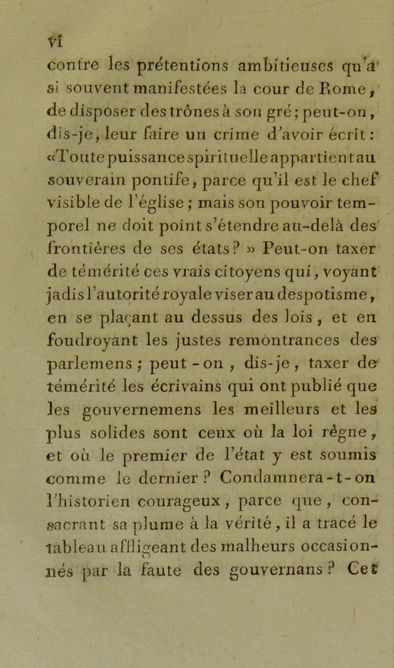 vî contre les prétentions ambitieuses qufT si souvent manifestées la cour de Rome, de disposer des trônes à son gré; peut-on, dis-je, leur faire un crime d’avoir écrit: «Toute puissance spirituelle appartient au souverain pontife, parce qu’il est le chef visible de l’église ; mais son pouvoir tem- porel ne doit point s’étendre au-delà des frontières de ses états? » Peut-on taxer de témérité ces vrais citoyens qui, voyant jadis l’autorité royale viser au despotisme, en se plaçant au dessus des lois , et eu foudroyant les justes remontrances des parlemens ; peut-on, dis-je, taxer de témérité les écrivains qui ont publié que les gouvernemens les meilleurs et les plus solides sont ceux où la loi règne, et où le premier de l’état y est soumis comme le dernier? Condamnera-t-on l’historien courageux , parce que , con- sacrant sa plume à la vérité, il a tracé le tableau affligeant des malheurs occasion- O liés par la faute des gouvernails? Ce£