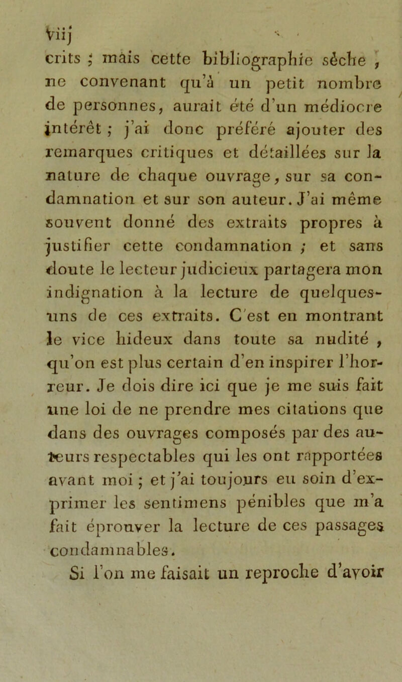 crits ; mais cette bibliographie sèche , ne convenant qu’à un petit nombre de personnes, aurait été d'un médiocre intérêt ; j’ai donc préféré ajouter des remarques critiques et détaillées sur la nature de chaque ouvrage, sur sa con- damnation et sur son auteur. J’ai même souvent donné des extraits propres à justifier cette condamnation ; et sans doute le lecteur judicieux partagera mon indignation à la lecture de quelques- uns de ces extraits. C est en montrant le vice hideux dans toute sa nudité , qu’on est plus certain d’en inspirer l’hor- reur. Je dois dire ici que je me suis fait une loi de ne prendre mes citations que dans des ouvrages composés par des au- teurs respectables qui les ont rapportées avant moi ; et j’ai toujours eu soin d’ex- primer les sentimens pénibles que m’a fait éprouver la lecture de ces passages condamnables. Si Ton me faisait un reproche d’ayoir