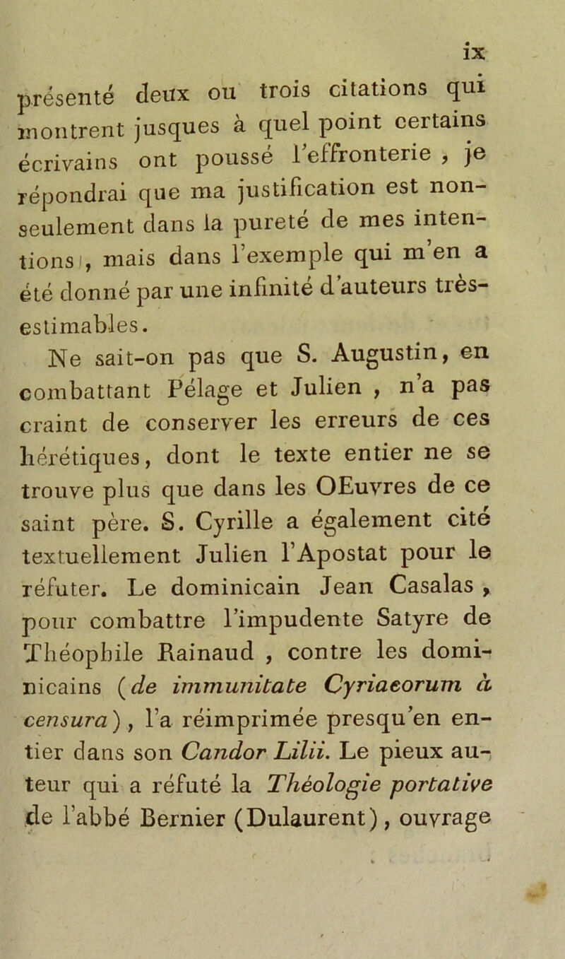 présenté deux ou trois citations qui montrent jusques à quel point certains écrivains ont pousse 1 effronterie , je répondrai que ma justification est non- seulement dans la pureté cle mes inten- tions!, mais dans l’exemple qui m’en a été donné par une infinité d auteurs ties- estimables. Ne sait-on pas que S. Augustin, en combattant Pélage et Julien , n’a pas craint de conserver les erreurs de ces hérétiques, dont le texte entier ne se trouve plus que dans les OEuvres de ce saint père. S. Cyrille a également cite textuellement Julien l’Apostat pour le réfuter. Le dominicain Jean Casalas , pour combattre l’impudente Satyre de Théophile Rainaud , contre les domi- nicains ( de immunitate Cyriaeorum à censura), l’a réimprimée presqu’en en- tier dans son Candor Lilii. Le pieux au- teur qui a réfuté la Théologie portative de l’abbé Bernier (Dulaurent), ouvrage