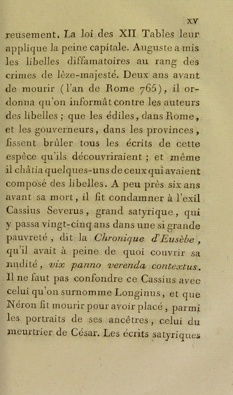 reusement. La loi des XII Tables leur applique la peine capitale. Auguste a mis les libelles diffamatoires au rang des crimes de lèze-majesté. Deux ans avant de mourir (l’an de Rome 765), il or- donna qu’on informât contre les auteurs des libelles ; que les édiles, dans Rome, et les gouverneurs, dans les provinces , fissent brûler tous les écrits de cette espèce qu’ils découvriraient ; et même il châtia quelques-uns de ceux qui avaient composé des libelles. A peu près six ans avant sa mort, il fit condamner à l’exil Cassius Severus , grand satyrique, qui y passa vingt-cinq ans dans une si grande pauvreté , dit la Chronique d'Eusèbe , qu’il avait à peine de quoi couvrir sa nudité, vix panno verenda contextus. 11 ne faut pas confondre ce Cassius avec celui qu’on surnomme Longinus, et que Néron fit mourir pour avoir placé , parmi les portraits de ses ancêtres , celui du meuitiier de César. Les écrits satyriques