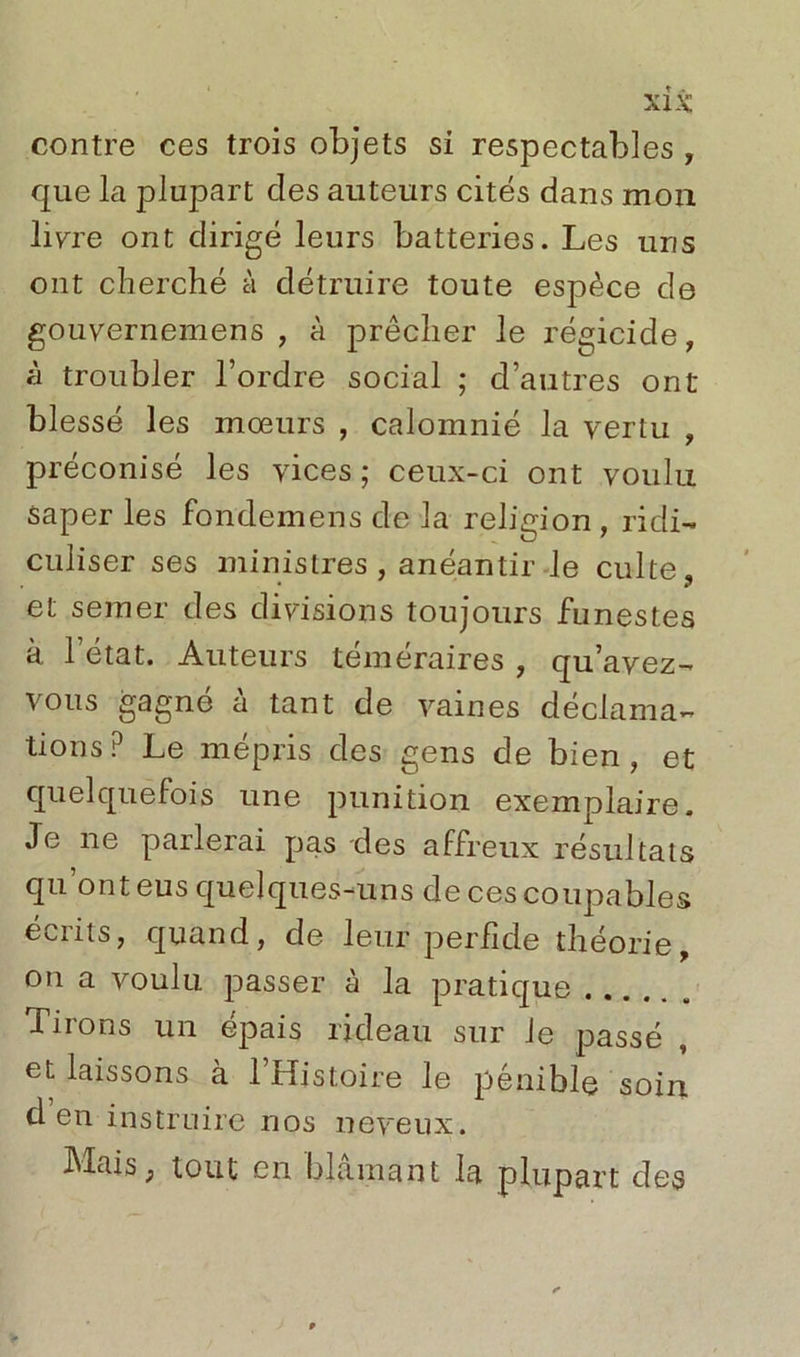 contre ces trois objets si respectables , que la plupart clés auteurs cités dans mon livre ont dirigé leurs batteries. Les uns ont cherché à détruire toute espèce de gouvernemens , à prêcher le régicide, à troubler l’ordre social ; d’autres ont blessé les mœurs , calomnié la vertu , préconisé les vices ; ceux-ci ont voulu Saper les fondemens de la religion , ridi- culiser ses ministres , anéantir le culte, et semer des divisions toujours funestes à l’état. Auteurs téméraires , qu’avez- vous gagné à tant de vaines déclama- tions? Le mépris des gens de bien, et quelquefois une punition exemplaire. Je ne parlerai pas des affreux résultats qu ont eus quelques-uns de ces coupables écrits, quand, de leur perfide théorie, on a voulu passer à la pratique Tiions un épais rideau sur Je passé , et laissons à 1 Histoire le pénible soin d’en instruire nos neveux. Mais, tout en blâmant la plupart des