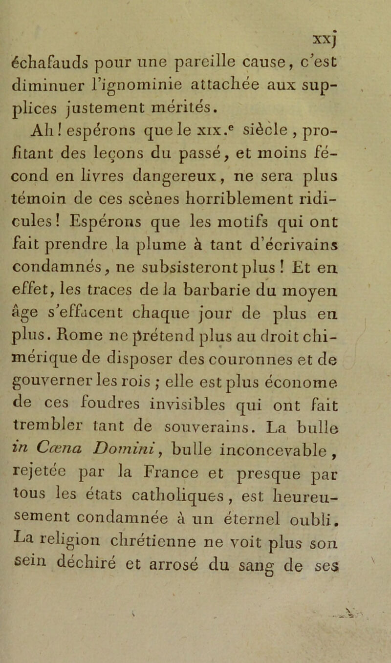 xxj échafauds pour une pareille cause, c'est diminuer l’ignominie attachée aux sup- plices justement mérités. Ah! espérons que le xix.e siècle , pro- fitant des leçons du passé, et moins fé- cond en livres dangereux, ne sera plus témoin de ces scènes horriblement ridi- cules ! Espérons que les motifs qui ont fait prendre la plume à tant d’écrivains condamnés, ne subsisteront plus ! Et en effet, les traces de la barbarie du moyen âge s'effacent chaque jour de plus en plus. Rome ne prétend plus au droit chi- mérique de disposer des couronnes et de gouverner les rois ; elle est plus économe de ces foudres invisibles qui ont fait trembler tant de souverains. La bulle in Ccena Domini, bulle inconcevable, rejetée par la France et presque par tous les états catholiques , est heureu- sement condamnée à un éternel oubli. La religion chrétienne ne voit plus son sein déchiré et arrosé du sang de ses \