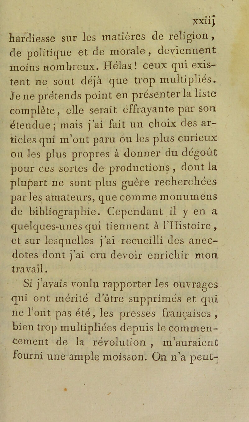 XXI1) hardiesse sur les matières de religion, de politique et de morale, deviennent moins nombreux. Helas ! ceux qui exis- tent ne sont déjà que trop multiplies. Je ne prétends point en présenter la liste complète, elle serait effrayante par son étendue; mais j’ai fait un choix des ar- ticles qui m’ont paru ou les plus curieux ou les plus propres à donner du dégoût pour ces sortes de productions , dont la plupart ne sont plus guère recherchées parles amateurs, que comme monumens de bibliographie. Cependant il y en a quelques-unes qui tiennent à l’Histoire, et sur lesquelles j’ai recueilli des anec- dotes dont j’ai cru devoir enrichir mon travail. Si j’avais voulu rapporter les ouvrages qui ont mérité d'être supprimés et qui ne l’ont pas été, les presses françaises , bien trop multipliées depuis le commen- cement de la révolution , m’auraient fourni une ample moisson. On n’a peut-