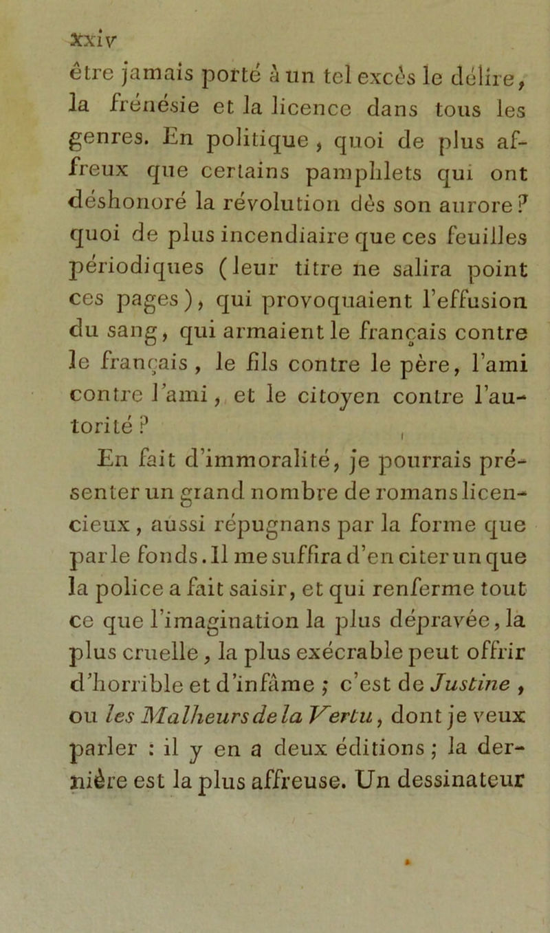 être jamais porté à un tel excès le délire, la frénésie et la licence dans tous les genres. En politique , quoi de plus af- freux que certains pamphlets qui ont déshonoré la révolution dès son aurore? quoi de plus incendiaire que ces feuilles périodiques (leur titre ne salira point ces pages), qui provoquaient l’effusion du sang, qui armaient le français contre le français, le fils contre le père, l’ami contre l’ami, et le citoyen contre l’au- torité ? ( En fait d’immoralité, je pourrais pré- senter un grand nombre de romans licen- cieux , aussi répugnans par la forme que parle fonds. Il me suffira d’en citer un que la police a fait saisir, et qui renferme tout ce que l’imagination la plus dépravée, la plus cruelle, la plus exécrable peut offrir d’horrible et d’infâme ,* c’est de Justine , ou les Malheurs delà Vertu, dont je veux parler : il y en a deux éditions ; la der- nière est la plus affreuse. Un dessinateur