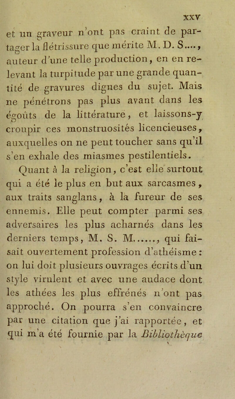 et un graveur n’ont pas craint cle par- tager la flétrissure que mérite M. D. S...., auteur d une telle production, en en re- levant la turpitude par une grande quan- tité de gravures dignes du sujet. Mais 11e pénétrons pas plus avant dans les égoùts de la littérature, et laissons-y croupir ces monstruosités licencieuses, auxquelles on ne peut toucher sans qu’il s’en exhale des miasmes pestilentiels. Quant à la religion, c’est elle surtout qui a été le plus en but aux sarcasmes, aux traits sanglans, à la fureur de ses ennemis. Elle peut compter parmi ses adversaires les plus acharnés dans les derniers temps, M. S. M qui fai- sait ouvertement profession d’athéisme : on lui doit plusieurs ouvrages écrits d’un style virulent et avec une audace dont les athées les plus effrénés n ont pas approché. On pourra s’en convaincre par une citation que jai rapportée, et qui m’a été fournie par la Bibliothèque