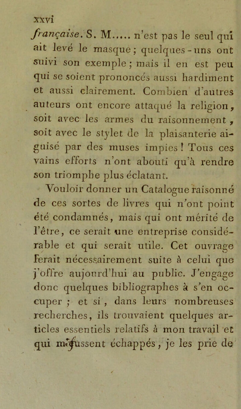 française. S. M n’est pas le seul qui ait levé le masque; quelques-uns ont suivi son exemple ; mais il en est peu qui se soient prononcés aussi hardiment et aussi clairement. Combien d’autres auteurs ont encore attaqué la religion, soit avec les armes du raisonnement , soit avec le stylet de la plaisanterie ai- guisé par des muses impies î Tous ces vains efforts n’ont abouti qu’à rendre son triomphe plus éclatant. Vouloir donner un Catalogue raisonné de ces sortes de livres qui n’ont point été condamnés, mais qui ont mérité de l’être, ce serait une entreprise considé- rable et qui serait utile. Cet ouvrage Ferait nécessairement suite a celui que j’offre aujourd’hui au public. J’engage donc quelques bibliographes à s’en oc- cuper ; et si , dans leurs nombreuses recherches, ils trouvaient quelques ar- ticles essentiels relatifs à mon travail et qui mq^issent échappés, je les prie de