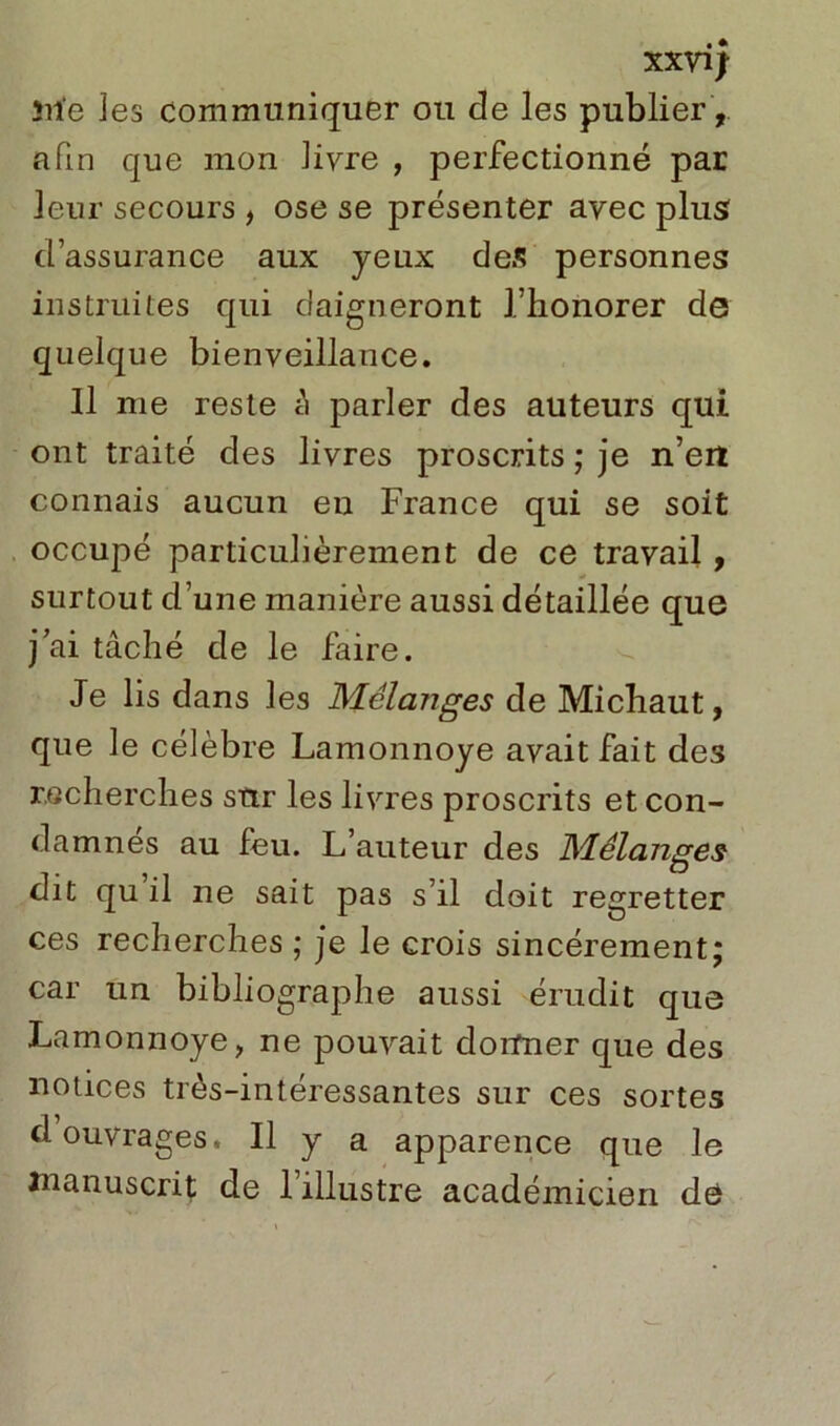 XXV1J îiie les communiquer ou de les publier, afin que mon livre , perfectionné par leur secours , ose se présenter avec plus d’assurance aux yeux des personnes instruites qui daigneront l’honorer de quelque bienveillance. Il me reste h parler des auteurs qui ont traité des livres proscrits ; je n’eit connais aucun en France qui se soit occupé particulièrement de ce travail , surtout d’une manière aussi détaillée que j’ai tâché de le faire. Je lis dans les Mélanges de Michaut, que le célèbre Lamonnoye avait fait des recherches sttr les livres proscrits et con- damnes au feu. L’auteur des Mélanges dit qu il ne sait pas s’il doit regretter ces recherches ; je le crois sincèrement; car un bibliographe aussi érudit que Lamonnoye, ne pouvait donner que des notices très-intéressantes sur ces sortes d ouvrages. Il y a apparence que le manuscrit de 1 illustre académicien dé