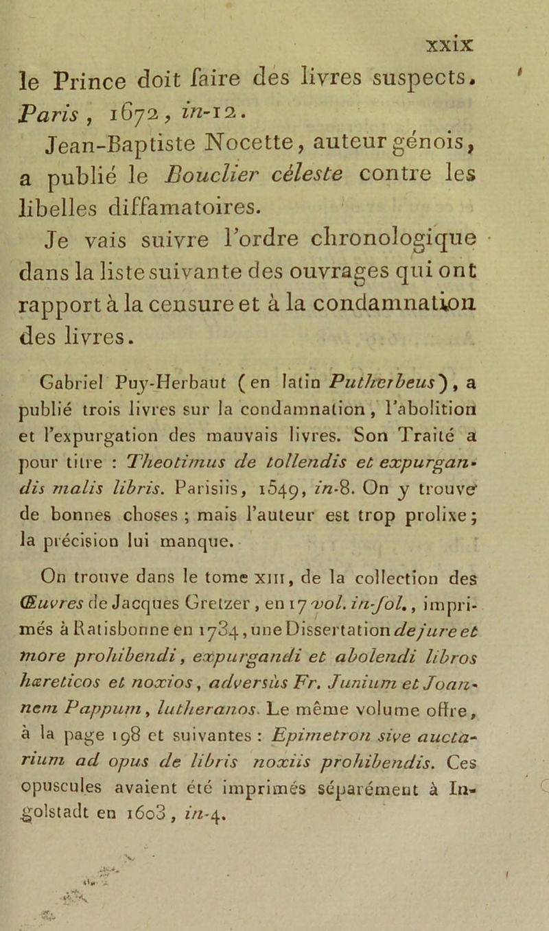 le Prince doit faire des livres suspects. Paris , 1672, in-12. Jean-Baptiste Nocette, auteur génois, a publié le Bouclier céleste contre les libelles diffamatoires. Je vais suivre l’ordre chronologique dans la listesuivante des ouvrages qui ont rapport à la censure et à la condamnation des livres. Gabriel Puy-Herbaut (en latin Putherbeus'), a publié trois livres sur la condamnation, l'abolition et l’expurgation des mauvais livres. Son Traité a pour titre : Theotirtius de tollendis et expurgan- dis malis libris. Parisiis, 1649, in-8. On y trouve' de bonnes choses; mais l’auteur est trop prolixe; la précision lui manque. On trouve dans le tome xm, de la collection des Œuvres de Jacques Gretzer , en 17 vol. in-fol., impri- més à Ratisbonne en 1784, une Dissertation de jure et more prohibendi, expurgandi et abolendi l/bros hcereticos et noxios, adversàs Fr. Junium et Joaii- nem Pappum, lutheranos■ Le même volume offre, à la page 19S et suivantes : Epimetron sive aucta- rium ad opus de libris noxiis prohibendis. Ces opuscules avaient etc imprimés séparément à In- tjolstadt en i6o3, m-4. *'«• • ‘V\. y.