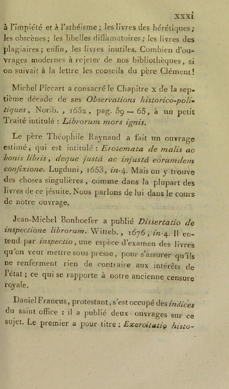 à l’impiété et S l’athéisme; les livres des hérétiques; les obscènes; les libelles diffamatoires; les livres des plagiaires; enfin, les livres inutiles. Combien d’ou- vrages modernes à rejeter de nos bibliothèques , si on suivait à la lettre les conseils du père Clément! Michel Piccart a consacré le Chapitre x de la sep- tième décade de ses Observations historico-poli* tiques, Norib. , i65a , pag. S9 — 65, à un petit Traité intitulé : Librorutn tnors ignis. Le père Théophile Raynaud a fait un ouvrage estimé, qui est intitulé : Erolemaba de malis ac bonis lib/is, deque justâ ac injustâ éôrumdem confixione. Lugduni, i653, in-4. Maison y trouve des choses singulières , comme dans la plupart des 11 vi es de ce jesu 1 te. î'vous parlons de lui dans le cours de notre ouvrage. Jean-Michel Bonhoefer a publié Dissertatio de inspectione librorum. Witteb. , 1676, m-4. Il en- tend par inspectio, une espèce d’examen des livres quon veut mettre sous presse , pour s’assurer qu’ils ne renferment rien de contraire aux intérêts de 1 état ; ce qui se rapporte à notre ancienne censure royale. Daniel Francus, protestant, s’est occupé des indices du saint office : il a publié deux ouvrages sur ce sujet. Le premier a pour titre : Exeroitaciç histo- /