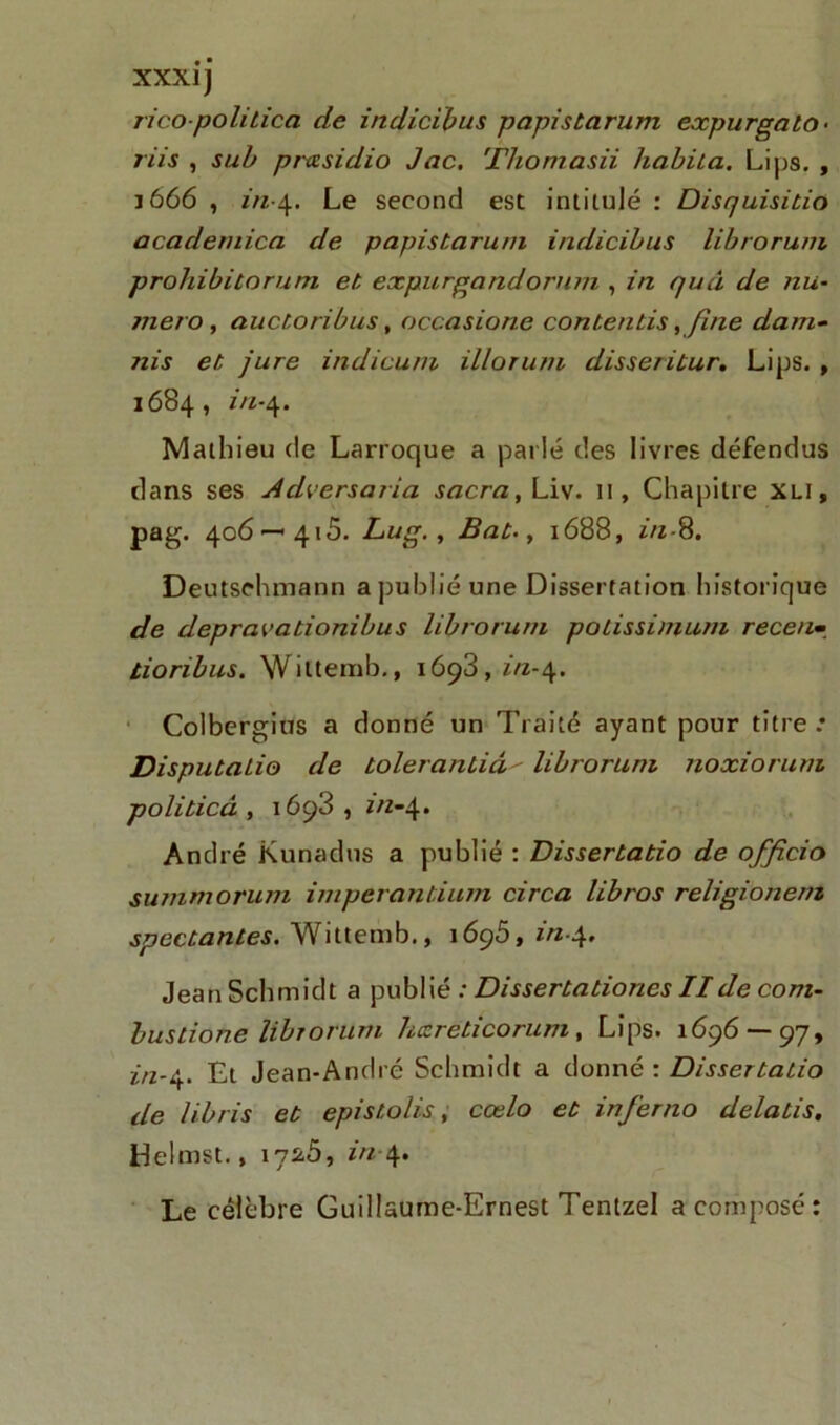XXXIJ ricopolitica de indicibus p api s t arum expur goto • riis , sub prasidio Jac. Thomasii habila. Lips. , J 666 , in-4. Le second est intitulé : Disquisitio academica de papistarum indicibus librorum prohibitorum et expurgandorum , in quâ de nu- méro , auctoribus, occasione contentis, fine dam- nis et jure indicuni illorum disseritur. Lips. , 1684, in-4. Mathieu de Larroque a parlé des livres défendus clans ses Adversar ia sacra, Liv. il, Chapitre XLI, pag. 406—415. Lug., Bat-y 1688, in-8. Deutschmann a publié une Dissertation historique de depravationibus librorum polissimum recenm tioribus. Wittemb., 1698, z/z-4. Colbergius a donné un Traité ayant pour titre .• Disputalio de tolerantiâ- librorum noxiorum politicà , 1693 , in-4. André Kunadus a publié : Dissertatio de officio summorum imperantium circa libros religionern spectantes. Wittemb., 1695, in-4, Jean Schmidt a publié : Dissertatiories IIde com- bustions librorum hxreticorum, Lips. 1696 —97, z/2-4. Et Jean-André Schmidt a donné : Dissertatio de libris et epistolis, cœlo et inferno delatis. Helmst., 17^5, in-4. Le célèbre Guillaume-Ernest Tentzel a composé: