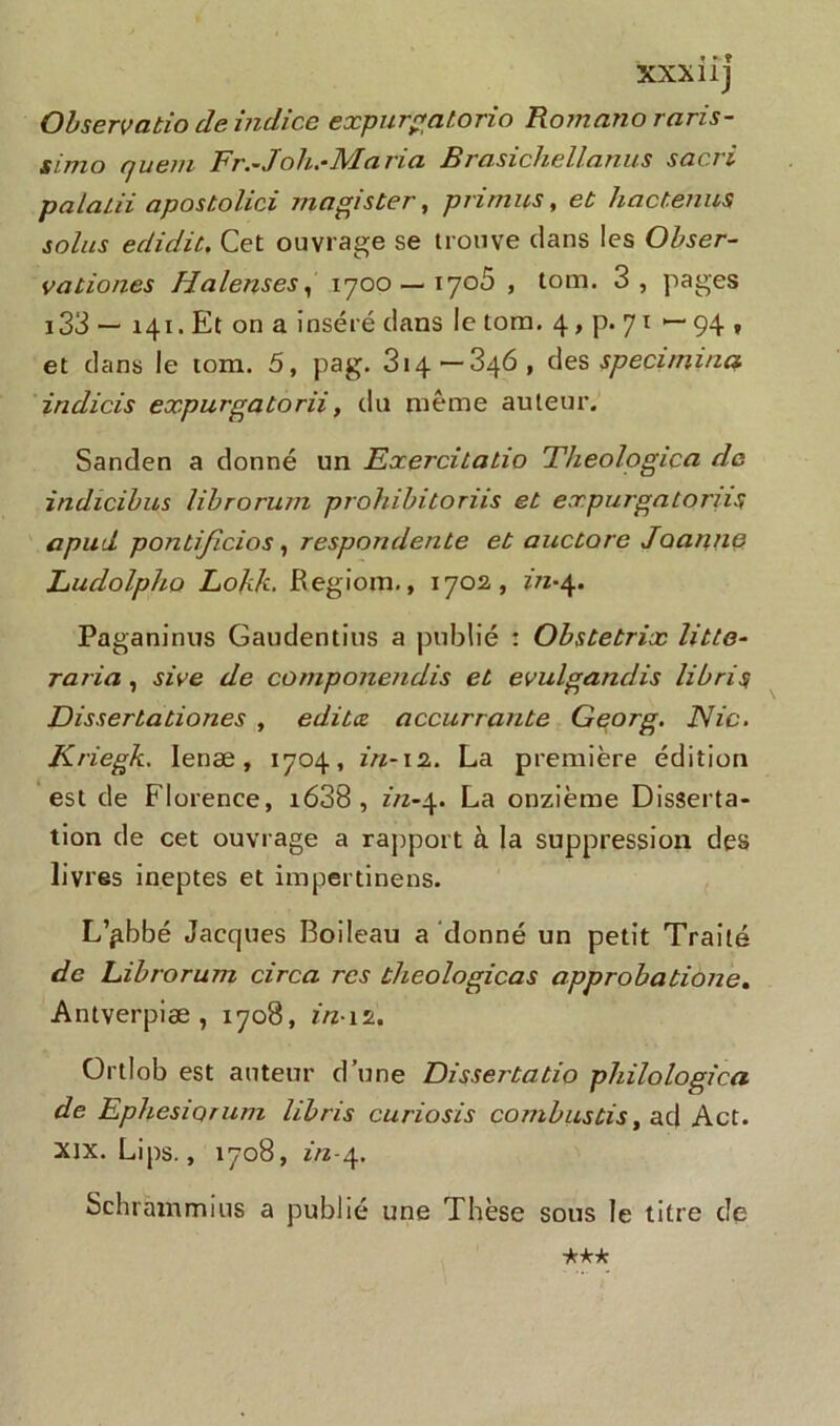 XXXliJ Observatio de indice expurgatorio Romanorciris- simo rjuem Fr.~Joh.-Maria Brcisichollanus sacri palalii apostolici ma gis ter, priants, et hactenus soins edidit. Cet ouvrage se trouve dans les Obser- vationes Halenses, 1700 — 1705 , tom. 3, pages i33 — 141. Et on a inséré dans le tom. 4, p. 71 — 94 , et dans le tom. 5, pag. 314—346, des speci/mna indicis expurgatorii, du même auteur. Sanden a donné un Exercitatio Théologien de indicibles librorum prohibitoriis et expurgatorns apud pontijicios , respondente et auctore Joanne Ludolpho Lohk. Regiom., 1702, in-4. Paganinus Gaudentius a publié : Obstetrix litte- raria, sive de componendis et evulgandis librisi Dissertationes , édites accurrante Georg. Nie. Kriegk. Ienæ, 1704, in-12. La première édition est de Florence, i638 , in-4. La onzième Disserta- tion de cet ouvrage a rapport à la suppression des livres ineptes et impertinens. L’^bbé Jacques Boileau a donné un petit Traité de Librorum circa res theologicas approbatione. Antverpiæ , 1708, m*i2. Ortlob est auteur d’une Dissertatio philologica de EphesiQTum libris curiosis combustis, ad Act. xix. Lips., 1708, z/z-4. Schrammius a publié une Thèse sous le titre de -kkk