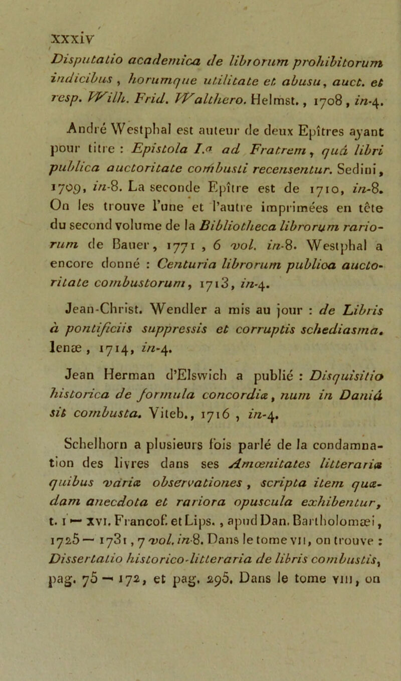 / Dispubabio academica de librorum prohibitorum indicibus , horumque ubilitabe eb abusa, auct, eb resp. Wilh. Frid. FValthero. Helmst., 1708 , in-\, André Westphal est auteur de deux Epîtres ayant pour titre : Episbola I.a ad Frabrem r quel libri publica aucbonbatc cortibusii recensenbur. Sedini, I7Ü9> La seconde Epître est de 1710, in-8. On les trouve l’une et l’autre imprimées en tête du second volume de la Bibliotheca librorum rario~ rurn de Bauer, 1771 , 6 'vol. in-8. Westphal a encore donné : Centuria librorum publioa aucbo- ritatc combustorum, 1713, in-4. Jean-Christ. Wendler a mis au jour : de Libris à pontificiis suppressis et corruptis schediasma. lenæ , 1714, in-4. Jean Herman d’Elswich a publié : Disquisitio historica de formula concordiez, num in Daniâ sib comhusba. Viteb., 1716 , in-4. Schelhorn a plusieurs fois parlé de la condamna- tion des livres dans ses Amœnitates litteraria quibus •varia, observationes , scripba item quæ- dam anecdota eb rariora opuscula exhibentur, t. 1 •— Xvi. Francof. et Lips. , apud Dan. Barlholomæi, 1725— 1731,7 'vol. in-8. Dans le tome vu, on trouve : Dissertatio historico-litteraria de libris combustis% pag. 75 —• J72, et pag. 295. Dans Je tome yiij, on