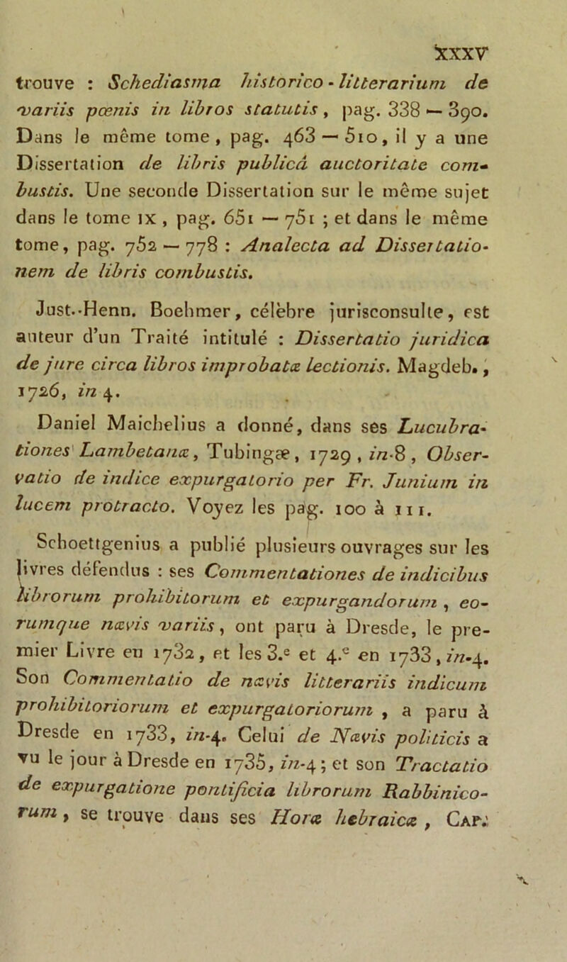 ixxxv* trouve : Schediasnja historico - litterarium de 'variis pœnis in libios statutis , pag. 338 — 3ço. Dans le même tome, pag. 463 —5io, il y a une Dissertation de libris publicâ auctoritate com- bustis. Une seconde Dissertation sur le même sujet dans le tome ix , pag. 651 — q5i ; et dans le même tome, pag. 762 — 778 : Analecta ad Dissertation nern de libris co/nbustis. Just.-Henn. Boehmer, célèbre jurisconsulte, est auteur d’un Traité intitulé : Dissertatio juridica de jure circa libros improbatæ lectionis. Magdeb., 1726, in 4. Daniel Maichelius a donné, dans ses Lucubra- tiones Lambetanæ, Tubingæ, 1729 , z>z-8 , Obser- vatio de indice expurgatorio per Fr. Juniurn in lucem probracto. Voyez les pag. 100 à ni. Schoettgenius a publié plusieurs ouvrages sur les livres défendus : ses Cornmentationes de indicibus hbrorum prohibitorurn et expurgandor uni , eo- rumque navis variis, ont paru à Dresde, le pre- mier Livre eu 1732, et les 3.e et 4.° en 1733,z/z.4. Son Commenlatio de nez ci s litterariis indicuni prolubitoriorum et expurgatoriorum , a paru à Dresde en 1733, in-4, Celui de Nczvis politicis si vu le jour à Dresde en 1736, z/z-4; et son Tractatio de expurgatione ponli/icia librorum Rabbinico- rum t se trouve dans ses Hor<z hebraiex , Cap;