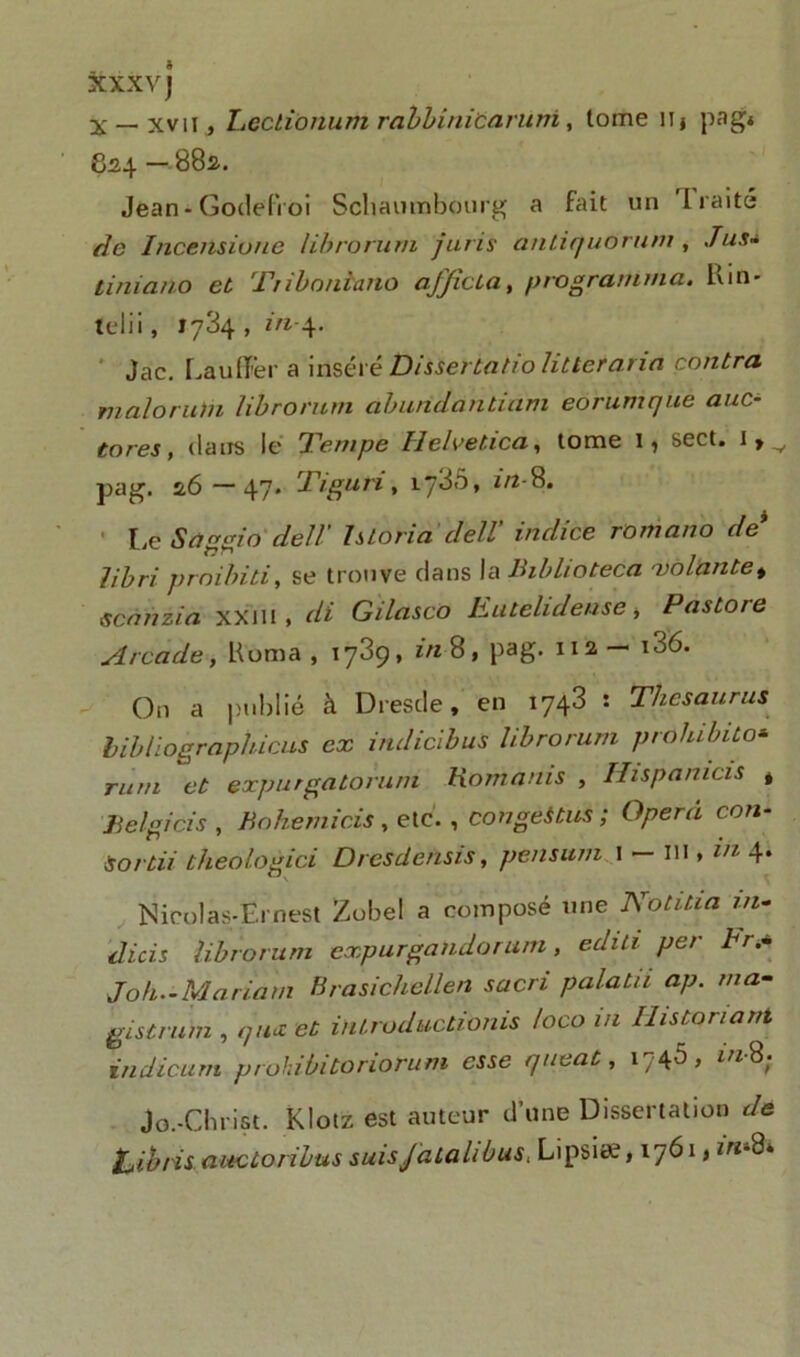 XXXV) x__xvn, Lectionum rabbinicaruni, tome iij pag« 824 — 882. Jean - Godefroi Schaumbonrg a fait un I raité de Incensiorie Ubrorum juris antiquorum , Jus- tiniano et Ttibonlano a/JicLa, programma. Kin- telii, 1734, in-4. Jac. La u (Fer a inséré Disserta tio lit ter aria contra malor uni Ubrorum aburidantiam eorumque auc- tores, dans le Tempe H eh’etica, tome 1, sect. i,v pag. 2.6 —47* Tigu ri, 1738» in-8. [iC Saggio dell’ Istoria clell' indice romano de libri proibiti, se trouve dans la lhblioteca volante > Scan zi a xxm , di Gilasco hutelidense -, Pastore Arcade, Koma , 1789, in-$, pag. 112— 106. On a publié à Dresde, en 1743 : Thésaurus bibliograpliicus ex indicibus Ubrorum prohibito* rum et expurgatoruni Romains , Hispanicis * Belgicis , Bohemicis, etc., congés tus ; Opéra con- Sortit theologici Dresdensis, pensum 1 — 111, in 4. - Nicolas-Ernest Zobel a composé une Notitia in~ dicis Ubrorum expurgalidor um, editi per br.~ Joli.-Mariam Brasichcllen sacri palatii ap. ma- gistrum , qmz et inlruductionis loco in Uistonant indicum prohibitoriorum esse queat, 1746, in-8; Jo.-Christ. Klotz est auteur d’une Dissertation de iUibris aneùoribus suisJdtalibus, LipsicV, 1761, m-8*
