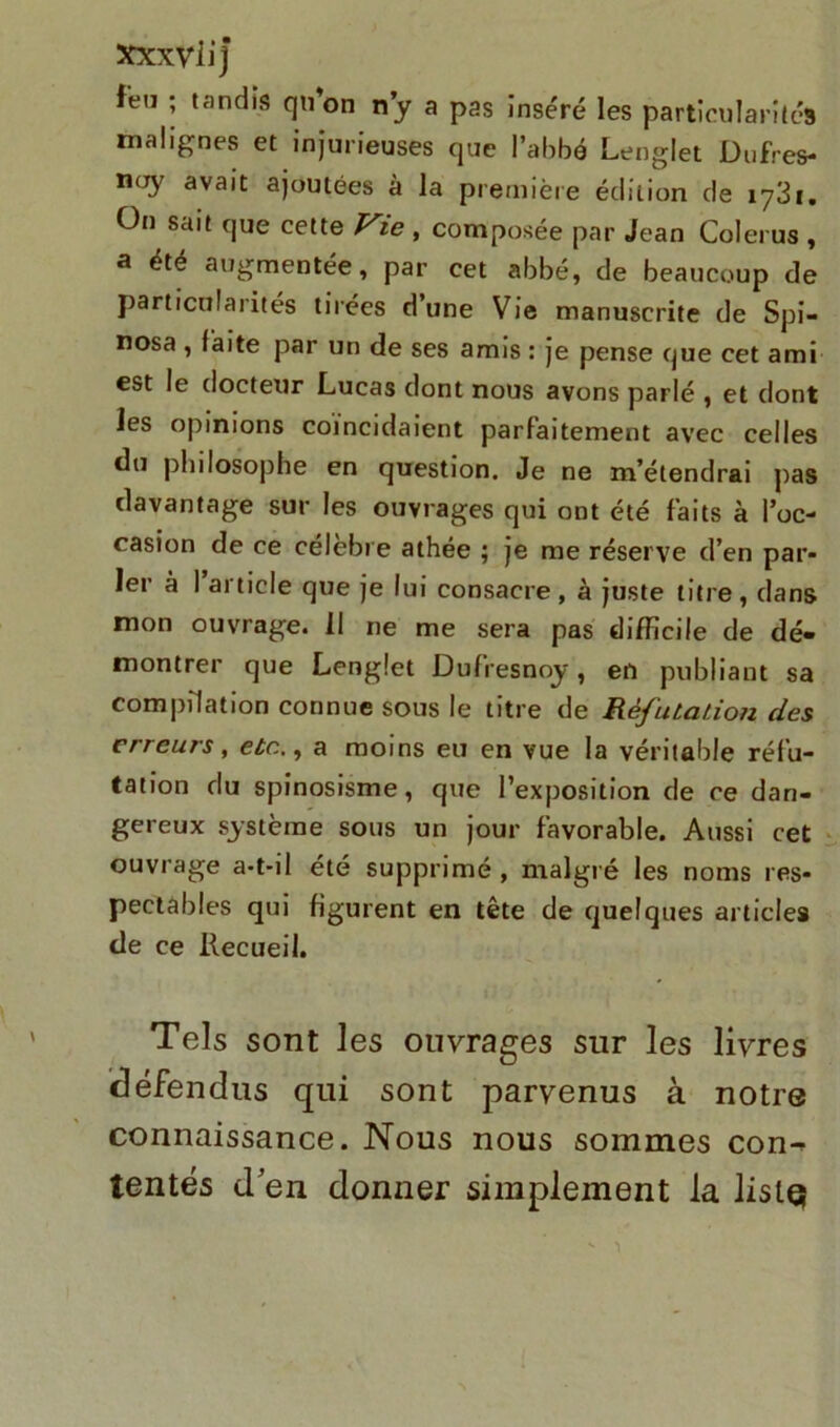 feu ; tandis qu’on ny a pas inséré les particularités malignes et injurieuses que l’abbé Lenglet JDufres- n<Ty avait ajoutées à la première édition de iy3i. On sait que cette Vie , composée par Jean Colerus , a été augmentée, par cet abbé, de beaucoup de particularités tirées d’une Vie manuscrite de Spi- nosa , laite par un de ses amis : je pense que cet ami est le docteur Lucas dont nous avons parlé , et dont les opinions coïncidaient parfaitement avec celles du philosophe en question. Je ne m’étendrai pas davantage sur les ouvrages qui ont été faits à l’oc- casion de ce célèbre athée ; je me réserve d’en par- ler à I article que je lui consacre, à juste titre, dans mon ouvrage. Il ne me sera pas difficile de dé- montrer que Lenglet Dufresnoy, en publiant sa compilation connue sous le titre de Réfutation des erreurs, etc., a moins eu en vue la véritable réfu- tation du spinosisme, que l’exposition de ce dan- gereux système sous un jour favorable. Aussi cet ouvrage a-t-il été supprimé , malgré les noms res- pectables qui figurent en tête de quelques articles de ce Recueil. Tels sont les ouvrages sur les livres défendus qui sont parvenus à notre connaissance. Nous nous sommes con^ tentés d'en donner simplement la lislQ