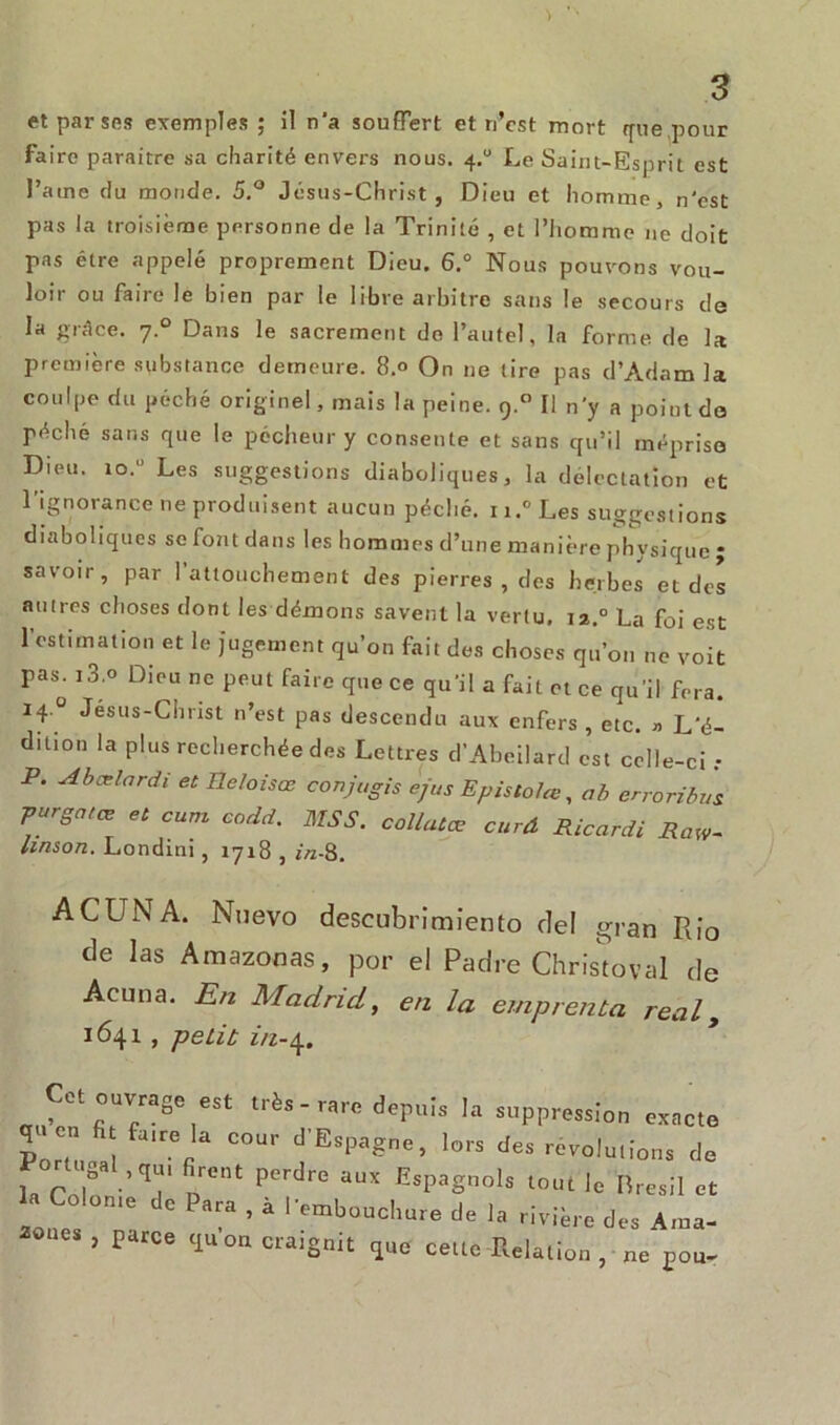 et par ses exemples ; il n'a souffert et n’cst mort que pour faire paraître sa charité envers nous. 4.0 Le Saint-Esprit est l’arne du monde. 5.° Jésus-Christ, Dieu et homme, n'est pas la troisième personne de la Trinité , et l’homme ne doit pas être appelé proprement Dieu. 6.° Nous pouvons vou- loir ou faire le bien par le libre arbitre sans le secours de la grâce. 7.0 Dans le sacrement de l’autel, la forme de la première substance demeure. 8.0 On ne tire pas d’Adam la coulpe du péché originel, mais la peine. 9.0 Il n'y a point do péché sans que le pécheur y consente et sans qu’il méprise Dieu. io.u Les suggestions diaboliques, la délectation et l'ignorance ne produisent aucun péché. u.°Les suggestions diaboliques se font dans les hommes d’une manière physique ; savoir, par l’attouchement des pierres , des herbes et des autres choses dont les démons savent la vertu. 12.° La foi est l’estimation et le jugement qu’on fait des choses qu’on ne voit pas. i3.o Dieu ne peut faire que ce qu’il a fait et ce qu’il fera. 14 ° Jésus-Christ n’est pas descendu aux enfers , etc. » L’é- dition la plus recherchée des Lettres d’Abeilard est celle-ci .• P. Abœlardi et Ileloisœ conjagis J/us Epistolœ, ab enoribus purgatœ et cum eodd. MSS. collutœ curd Ricardi RaW- Itnson. Londini, 1718 , i/z-8. ACUNA. Nuevo descubrimiento del gran Rio de las Amazonas, por ei Padre Christoval de Acuna. En Madrid, en la emprenta real, 1641 , peut m-4. Cet ouvrage est très - rare depuis la suppression exacte 1C ,rerla C°Ur d’EsPage> lors des révolutions de la r |8a-,qT n°nt P.Crdre aUX EsPaSnols tout le Brésil et c Para , à l’embouchure de la rivière des Ama- oaes, parce qu on craignit que cette Relation , ne pou-