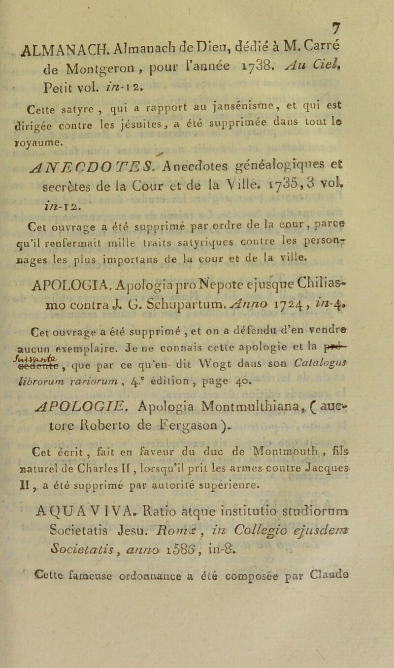 ALMANACH. Almanach de Dieu, dédié à M. Carré de Montgeron , pour l’année 1738. Au Ciel, Petit vol. in-1 2. Cette satyre , qui a rapport au jansénisme, et qui est dirigée contre les jésuites, a été supprimée dans tout le royaume. s ANECDOTES. Anecdotes généalogiques et secrètes de la Cour et de la Ville, 1786,8 vol, in-12. Cet ouvrage a été supprimé par ordre de la cour, parce qu'il renfermait mille traits salyriques contre les person- nages les plus importaus de la cour et de la ville. APOLOGIA. Apologia proNepote ejusque Chili as* mo contra J, G. Schupartum. Anno 1724, in-4, Cet ouvrage a été supprimé , et on a défendu d’en vendre aucun exemplaire. Je ne connais cette apologie et la peé- ^eclferne , que par ce qu'en- dit Wogt dans son Catalogué librorum rariorum , 4' édition , page 40. APOLOGIE. Apologia Montmulthiana,. Ç auc- lore Roberto de Fergason), Cet écrit , fait en faveur du duc de Montmouth , fils naturel de Charles II, lorsqu’il prit les armes contre Jacques II, a été supprimé par autorité supérieure. A QU A V IV A. Ratio atque institutio studiorum Societatis Jesu. Romx , in Collegio ej us de/n Socielatis, anno 1686', in-8. Cette fameuse ordonnance a été composée par Claude