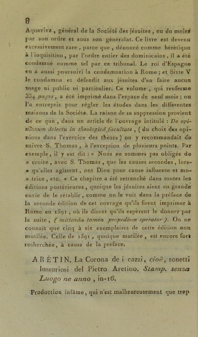 Aquaviva , général de la Société des jésuites , ou du moins par son ordre et sous son généralat. Ce livre est devenu excessivement rare , parce que , dénoncé comme hérétique à 1 inquisition , par l’ordre entier des dominicains, il a été condamné comme tel par ce tribunal. Le roi d’Espagne en a aussi poursuivi la condamnation à Rome ; et Sixte V le condamna et défendit aux jésuites d’en faire aucun usage ni public ni particulier. Ce volume , qui renferme 33q pages, a été imprimé dans l’espace de neuf mois ; on l’a entrepris pour régler les études dans les différentes maisons de la Société. La raison de sa suppression provient de ce que , dans un article de 1 ouvrage intitulé : De opi- nïnmim deleclu in theologicâJacultata , ( du choix des opi- nions dans l’exercice des thèses ] on y recommandait de suivre S. Thomas , à l’exception de plusieurs points. Par exemple, il y est dit : « Nous ne sommes pas obligés de » croire , avec S. Thomas , que les causes secondes , lors- » qu’elles agissent, ont Dieu pour cause influente et mo- y> trice , etc. » Ce chapitre a été retranché dans toutes les éditions postérieures, quoique les jésuites aient eu grande envie de le rétablir, comme on le voit dans la préface de la seconde édition de cet ouvrage qu’ils firent imprimer à Home en i5gr , où ils disent qu’ils espèrent le donner par la suite , ( mictenda tamen propediem speraCttr ). On ne connait que cinq à six exemplaires de cette édition non mutilée. Celle de j5gt , quoique mutilée, est encore fort recherchée, à cause de la préface. A R É T I N. La Corona de i cazzi, cioë, sonetti lusspriosi del Pietro Aretino. Sla/np. senza Luogo ne anno , in-i(j. Production infâme, qui n’est malheureusement que trop