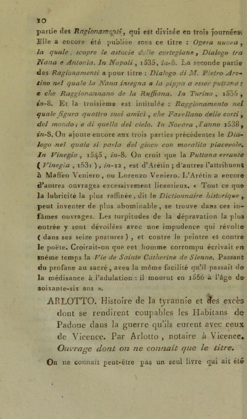 IO partie des Raglonam'giii, qui est divisée en trois Journées’. Elle a encore été publiée sors ce titre : Opéra nuova , la quale, scopre le astucie d. ''-e cortegiane , Dialogo Ira Nana e Anton ia. In Na poli, i535, ia-Ù. La seconde partie des Ragionamenti a pour titre : Dialogo di M. Pletro- Are- tino nel quale la Nana insegna a la pipa a a esser puttana : e che Raggianannano de la Ruffiana. In Turino , 1 SôG , in-8. Et la troisième est intitulée : Raggionamento nel quale figura quattro suoi arnici , che Favellano deile corti t del moudo, e di quella del cielo. lu Nouera , l’ar/no i538, m-8. On ajoute encore aux trois parties précédentes le Dia- logo nel quale si pa<la del gioco con moralita piaceuo/e. In Vinegia , i5/j5 , in-8. On croit que la Puttana errante ( Vinegia , i53i ), in-12 , est d’Arétin ; d'autres l’attribuent à Maff’eo Veniero, ou Lorenzo Veniero. L’Arétin a encore d’autres ouvrages excessivement liceniieux. « Tout ce que la lubricité la plus rofEnée,dit le Dictionnaire historique , peut inventer de plus abominable, se trouve dans ces in- fâmes ouvrages. Les turpitudes de la dépravation la plus outrée y sont dévoilées avec une impudence qui révolte ( dans ses seize postures ) , et contre le peintre et contre le poêle. Croirait-on que cet liomme corrompu écrivait en même temps la Fie de Sainte Catherine de Sienne, Passant du profane au sacré, aves la même facilité qu’il passait d© la médisance à l’adulation : il mourut en i556 à l’âge de- soixante-six ans ». ARLOTTO. Histoire de la tyrannie et des excès dont se rendirent coupables les Habitans de Padoue dans la guerre qu’ils eurent avec ceux de Vicence. Par Arlotto , notaire à Vicence* Ouvrage dont on ne connaît que le titre. On ne connaît peut-être pas un seul livre qui ait été