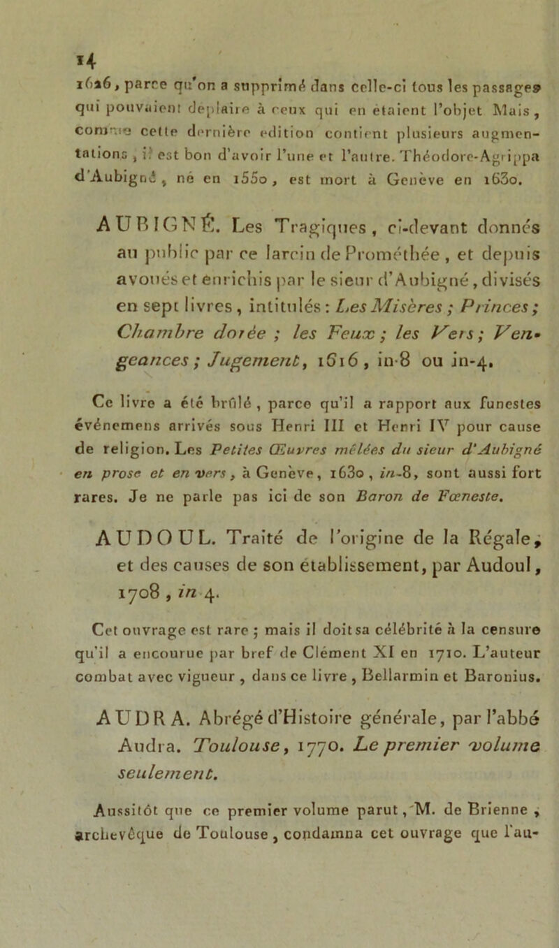 H iûa6, parce qu on a supprimé clans Ccllc-ci tous les passage» qui pouvaient déplaire à reux qui en étaient l’objet Mais, comme cette dernière édition contient plusieurs augmen- tations , i. est bon d’avoir l’une et l’autre. Théodore-Agrippa <1 Aubigné , né en i55o, est mort à Genève en i63o. AUBIGNÉ. Les Tragiques, ci-devant donnés au ptiblic par ce larcin deProméthée , et depuis avoués et enrichis par le sieur d’Aubigné, divisés en sept livres, intitulés: Les Minores ; Princes; Chambre dorée ; les Feux; les Vers; Ven- geances; Jugement, i6\6 , in-8 ou in-4. Ce 1 ivre a été brûlé , parce qu’il a rapport aux funestes événemens arrivés sous Henri III et Henri IV pour cause de religion. Les Petites Œuvres mêlées du sieur d'Aubigné en prose et envers, à Genève, i63o, in-8, sont aussi fort rares. Je ne parle pas ici de son Baron de Fœneste. AUDOUL. Traité de l’origine de la Régale, et des causes de son etablissement, par Audoul, 1708 , in 4. Cet ouvrage est rare ; mais il doit sa célébrité à la censure qu’il a encourue par bref de Clément XI en 1710. L’auteur combat avec vigueur , dans ce livre , Bellarmin et Baronius. AUD R A. Abrégé d’Hîstoire générale, par l’abbé Audi a. Toulouse, 1770. Le premier volume seulement. Aussitôt que ce premier volume parut,'M. de Brienne , archevêque de Toulouse , condamna cet ouvrage que l'an-