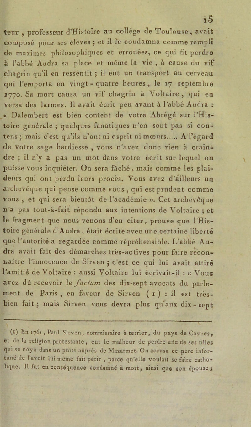 leur , professeur d’Histoire au college de Toulouse, avait composé pour ses élèves ; et il le condamna comme rempli de maximes philosophiques et erronées, ce qui fit perdre à l’abbé Andra sa place et même la vie , à cause du vif chagrin qu’il en ressentit ; il eut un transport au cerveau qui l’emporta en vingt - quatre heures, le 17 septembre 3770. Sa mort causa un vif chagrin à Voltaire , qui eu versa des larmes. Il avait écrit peu avant à l'abbé Andra : * Dalembert est bien content de votre Abrégé sur l’His- toire générale ; quelques fanatiques n’en sout pas si con- tens ; mais c’est qu’ils n’ont ni esprit ni mœurs.. A l’égard de votre sage hardiesse , vous n’avez donc rien à crain- dre ; il n’y a pas un mot dans votre écrit sur lequel on puisse vous inquiéter. On sera fâché, mais comme les plai- deurs qui ont perdu leurs procès. Vous avez d'ailleurs un archevêque qui pense comme vous , qui est prudent comme vous , et qui sera bientôt de l’académie ». Cet archevêque n’a pas tout-à-fait répondu aux intentions de Voltaire ; et le fragment que nous venons d’en citer, prouve que 1 His- toire générale d’Audra , était écrite avec une certaine liberté que l’autorité a regardée comme répréhensible. L’abbé Au- dra avait fait des démarches très-actives pour faire recon- naître l’innocence de Sirven j c'est ce qui lui avait attiré l’amitié de Voltaire : aussi Voltaire lui écrivait-il : « Vous avez dû recevoir le factum des dix-sept avocats du parle- ment de Paris , en faveur de Sirven ( 1 ) : il est très- bien fait; mais Sirven vous devra plus qu’aux dix-sept (l) En 1761 , Paul Sirven, commissaire à terrier, du pays de Castres, et de la religion protestante , eut le malheur de perdre une de ses filles qui se noya dans un puits auprès de Mazarmet. On accusa ce pere infor- tuné de l’avoir lui-même fait périr , parce qu’elle voulait se faire catho- lique. Il fut en conséquence condamné à mort, ainsi que son épouse j
