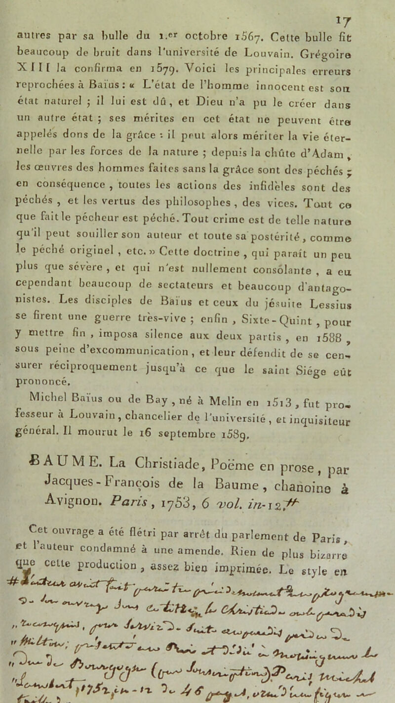 *7 antres par sa huile du i.er octobre 1.567. Cette bulle fit beaucoup de bruit dans l'université de Louvain. Grégoire XII [ la confirma en j5yg. Voici les principales erreurs reprochées à Baïus: « L’état de l’homme innocent est sort état naturel ; il lui est dû, et Dieu n’a pu le créer dans un autre état ; ses mérites en cet état ne peuvent être appelés dons de la grâce il peut alors mériter la vie éter- nelle par les forces de la nature ; depuis la chute d’A.dam > les œuvres des hommes faites sans la grâce sont des péchés ; en conséquence , toutes les actions des infidèles sont des péchés , et les vertus des philosophes , des vices. Tout co que fait le pécheur est péché. Tout crime est de telle nature qu'il peut souiller son auteur et toute sa postérité, comme le péché originel , etc.» Cette doctrine , qui parait un peu plus que sévere , et qui n'est nullement consolante , a eu cependant beaucoup de sectateurs et beaucoup d’antago- nistes. Les disciples de Baius et ceux du jésuite Lessius se firent une guerre très-vive ; enfin , Sixte-Quint , pour y mettre fin , imposa silence aux deux partis , en i588 sous peine d’excommunication, et leur défendit de se cenl surer réciproquement jusqu’à ce que le saint Siège eût prononcé. Michel Baïus ou de Bay , né à Melin en i5i3 , fut pro- fesseur à Louvain , chancelier de l'université, et inquisiteur général. Il mourut le 16 septembre 1589, BAUME. La Christiade, Poème en prose , par Jacques - François de la Baume, chanoine à Avignon. Paris, iy53, 6 vol. in-12.^ Cet ouvrage a été flétri par arrêt du parlement de Paris et l’auteur condamné à une amende. Rien de plus bizarre que celte production , assez bien imprimée. Le style en ■=- — --v^_