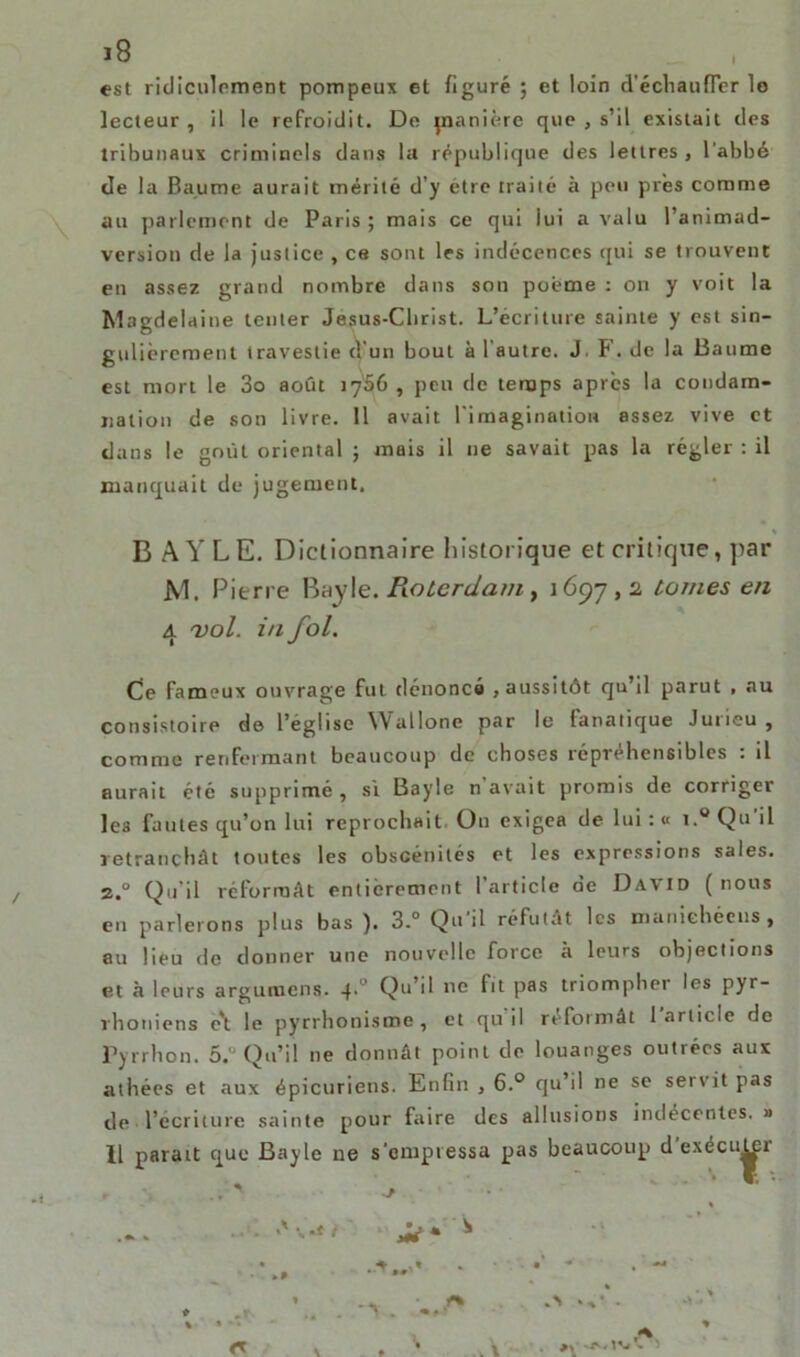 est ridiculement pompeux et figuré ; et loin d'échauffer le lecteur , il le refroidit. De jnanière que , s’il existait des tribunaux criminels dans la république des lettres , l'abbé de la Baume aurait mérité d’y etre traité à peu près comme au parlement de Paris ; mais ce qui lui a valu l’animad- version de la justice , ce sont les indécences qui se trouvent en assez grand nombre dans son poème : on y voit la Magdelaine tenter Jesus-Clirist. L’écriture sainte y est sin- gulièrement travestie d’un bout à l'autre. J, F. de la Baume est mort le 3o août 17S6 , peu de temps après la condam- nation de son livre. 11 avait l’imagination assez vive et dans le goût oriental ; mais il 11e savait pas la régler : il manquait de jugement, B A Y LE. Dictionnaire historique et critique, par JV1. Pierre Bayle. Roterdam , 1697,2 tomes en 4 vol. in fol. Ce fameux ouvrage fut dénoncé , aussitôt qu’il parut , au consistoire de l’église Wallone par le lunatique Juiieu , comme renfermant beaucoup de choses répréhensibles : il aurait été supprimé, si Bayle n avait promis de corriger le3 fautes qu’on lui reprochait On exigea de lui : « i.° Qu il retranchât toutes les obscénités et les expressions sales. 2.0 Qu’il réformât entièrement 1 article de David (nous en parlerons plus bas ). 3.° Qu'il réfutât les manichéens, au lieu de donner une nouvelle force à leurs objections et à leurs argumens. 4.0 Qo’d ne fit pas triompher les pyr- rhoniens c't le pyrrhonisme , et qu il reformât 1 article de Pyrrhon. 5. Qu’il ne donnât point de louanges outrées aux athées et aux épicuriens. Enfin , 6.° qu’il ne se servit pas de l’écriture sainte pour faire des allusions indécentes. »