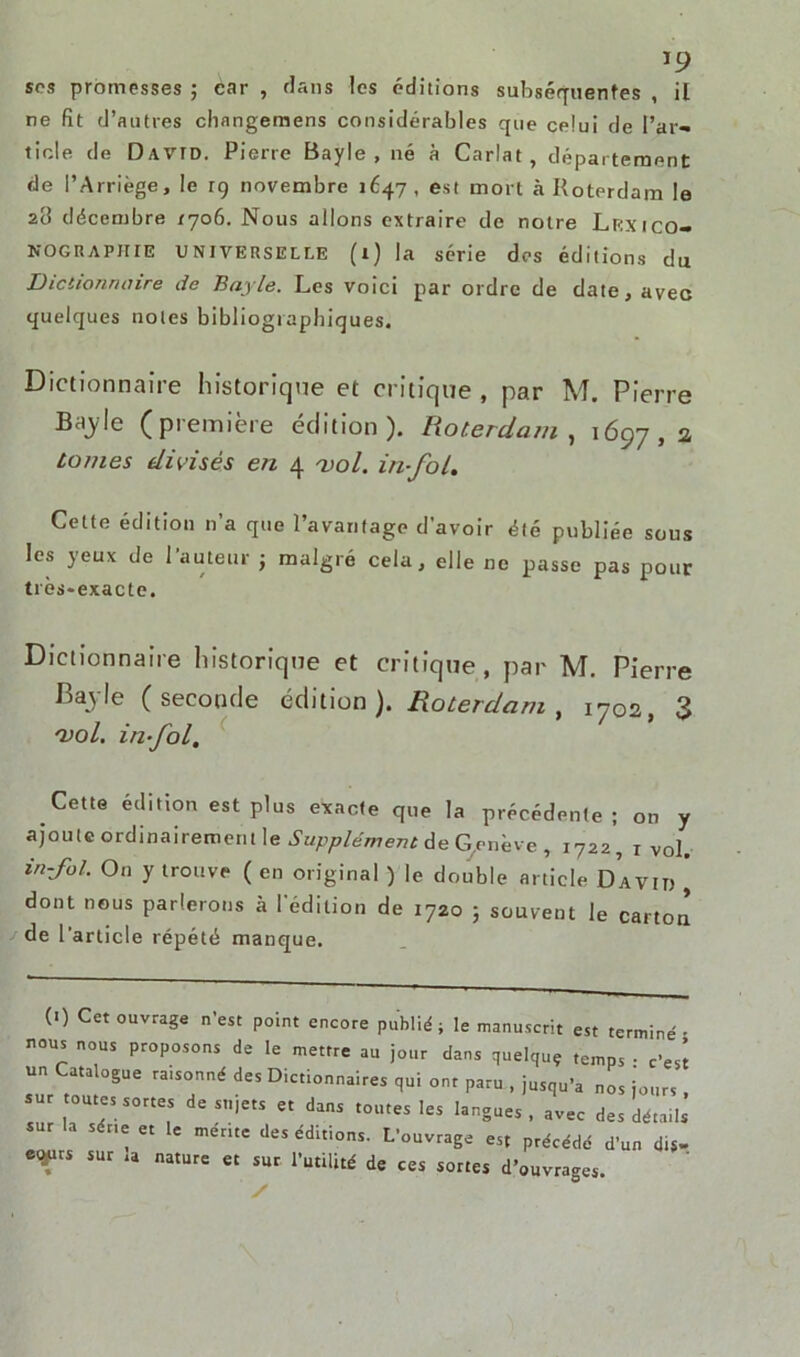 *9 sos promesses ; car , dans les éditions subséquentes , il ne fit d’autres changemens considérables que celui de l’ar- ticle de David. Pierre Bayle, né à Carlat, département de l’Arriège, le 19 novembre 1647 , est mort à Roterdam le 28 décembre 1706. Nous allons extraire de notre Lr<xico- nographie universelle (1) la série dos éditions du Dictionnaire de Bayle. Les voici par ordre de date, avec quelques notes bibliographiques. Dictionnaire historique et critique , par M. Pierre Baj-le (première édition). Roterdam, 1697,2a tomes divisés en 4 vol. in-fol. Celte édition n’a que l’avantage d’avoir été publiée sous les yeux de 1 auteur j malgré cela, elle ne passe pas pour très-exacte. Dictionnaire historique et critique , par M. Pierre Bayle (seconde édition). Roterdam, 1702, 3 vol. in fol. Cette édition est plus exacte que la précédente; on y ajoute ordinairement le Supplément de G.enève , i722, 1 vol. in-foL On y trouve ( en original ) le double article David j dont nous parlerons à l'édition de 1720 ; souvent le carton de l'article répété manque. (1) Cet ouvrage n’est point encore publié; le manuscrit est terminé; nous nous proposons de le mettre au jour clans quelquç temps • c’est un Catalogue ra.sonné des Dictionnaires qui ont paru , jusqu’à nos jours sur toutes sortes de sujets et dans toutes les langues , avec des détails sur la séné et le mérite des éditions. L’ouvrage est précédé d’un dis- etytrs sur ia nature et sur l’utilité de ces sortes d’ouvrages. /