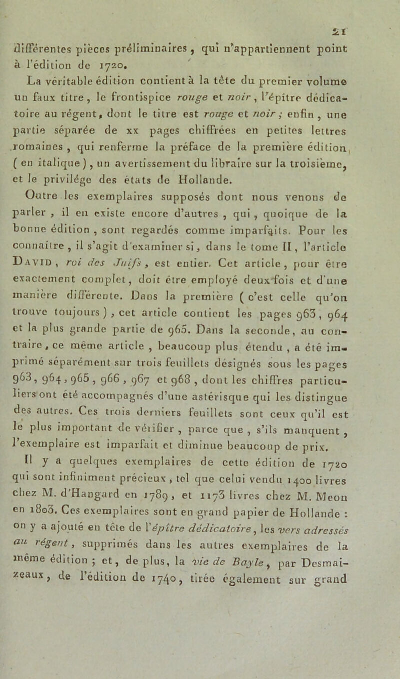 différentes pièces préliminaires , qui n’appartiennent point à l’édition de 1720. La véritable édition contient à la tête du premier volume un faux titre, le frontispice rouge et noir, l’épître dédica- toire au régent, dont le litre est rouge et noir ; enfin , une partie séparée de xx pages chiffrées en petites lettres romaines , qui renferme la préface de la première édition, ( en italique), un avertissement du libraire sur la troisième, et le privilège des états de Hollande. Outre les exemplaires supposés dont nous venons de parler , il eu existe encore d’autres , qui, quoique de la bonne édition , sont regardés comme imparfaits. Pour les connaître, il s’agit d'examiner si, dans le tome II, l’article David, roi des Juifs , est entier. Cet article , pour être exactement complet, doit être employé deuxfois et d une manière différente. Dans la première ( c’est celle qu’on trouve toujours ), cet article contient les pages g63, 964. et la plus grande partie de 960. Dans la seconde, au con- traire , ce même article , beaucoup plus étendu , a été im- primé séparément sur trois leuillets désignés sous les pages 96.3, 964,965, 966, 967 et 968 , dont les chiffres particu- liers ont été accompagnés d’une astérisque qui les distingue des autres. Ces trois derniers leuillets sont ceux qu’il est le plus important de véiifier , parce que , s’ils manquent , l’exemplaire est imparfait et diminue beaucoup de prix. Il y a quelques exemplaires de cette édition de 1720 qui sont infiniment précieux , tel que celui vendu 1400 livres chez M. d'Hangard en 1789, et 1173 livres chez M. Meon en i8o3. Ces exemplaires sont en grand papier de Hollande : on y a ajouté en tête de 1 'épître dédicatoire, les vers adressés au régent, supprimés dans les autres exemplaires de la même édition ; et, de plus, la vie de Bayle, par Desmai- zeaux, de l’édition de 1740, tirée également sur grand