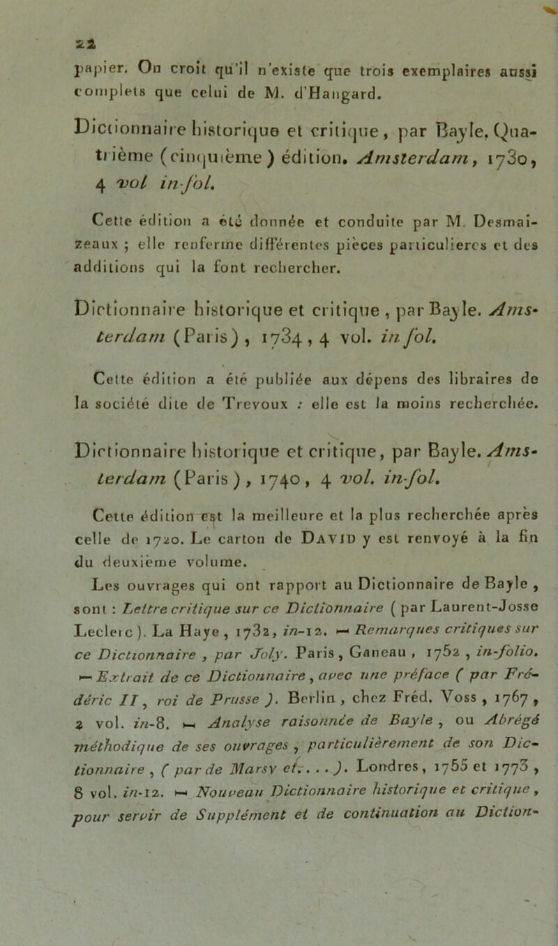 Tel papier. On croit qu'il n’existe que trois exemplaires aussi complets que celui de M. d’Hangard. Dictionnaire historique et critique, par Bayle, Qua- trième (cinquième ) édition. Amsterdam, 1780, 4 val in fol. Cette édition a été donnée et conduite par M Desmai- zeaux ; elle renferme différentes pièces particulières et des additions qui la font rechercher. Dictionnaire historique et critique , par Bayle. Ams- terdam (Pâtis) , 1734,4 vol. in fol. Cette édition a été publiée aux dépens des libraires de la société dite de Trévoux : elle est la moins recherchée. Dictionnaire historique et critique, par Bayle. Ams- terdam (Paris), 1740, 4 vol. infol. Cette édition ïst la meilleure et la plus recherchée après celle de 1720. Le carton de David y est renvoyé à la fin du deuxième volume. Les ouvrages qui ont rapport au Dictionnaire de Bayle , sont : Lettre critique sur ce Dictionnaire ( par Laurent-Josse Leclerc). La Haye, 1782, in-12. — Remarques critiques sur ce Dictionnaire , par Joly. Paris, Ganeau , 1762 , in-folio. *— Extrait de ce Dictionnaire, avec une préface ( par Fré- déric //, roi de Prusse J. Berlin , chez Fréd. Voss , 1767 , 2 vol. z>z-8. 1— Analyse raisonnée de Bayle , ou Abrégé ■méthodique de ses ouvrages , particulièrement de son Dic- tionnaire , ( par de Mar sv et.. . . ). Londres, iy5o et 1770 , 8 vol. in-12. >—< Nouveau Dictionnaire historique et critique , pour servir de Supplément et de continuation au Diction-